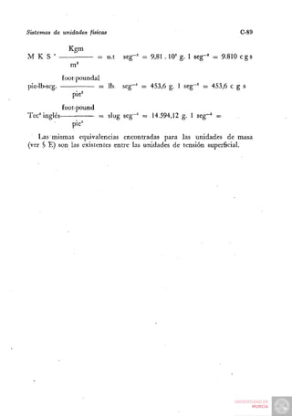 Sistemas de unidades físicas                                               C-89

                Kgm
M K S '                    = u.t    seg-^ = 9,81 . 10' g. 1 seg-' = 9.810 c g s


              foot-poundal
pie-lb-seg.                  = Ib. seg~^ = 453,6 g. 1 seg""^ = 453,6 c g s
                 pie^
              £oot-pound
Tec° inglés                  = slug seg-' =14.594,12 g. 1 seg-^ =
                 pie""
    Las mismas equivalencias encontradas para las unidades de masa
(ver ^ E) son las existentes entre las unidades de tensión superficial.
 