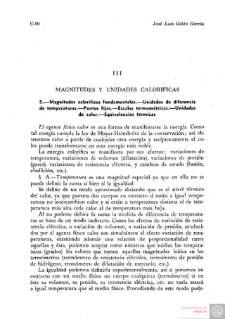 C-90                                                José Luis Galán García




                                   III


          MAGNITUDES Y UNIDADES                CALORÍFICAS

   5.—Magnitudes caloríficas fundamentales.—Unidades de diferencia
   de temperaturas.—Puntos fijos.—Escalas termométricas.—Unidades
                   de calor.—Equivalencias térmicas

    El agente físico calor es una forma de manifestarse la energía Como
tal energía cumple la ley de Mayer-Helmholtz de la conservación; así ob-
tenemos calor a partir de cualquier otra energía y recíprocamente el ca-
lor puede transformarse en otra energía más noble.
    La energía calorífica se manifiesta por sus efectos: variaciones de
temperatura, variaciones de volumen (dilatación), variaciones de presión
(gases), variaciones de resistencia eléctrica, y cambios de estado (fusión,
ebullición, etc.).
    § A.—Temperatura es una magnitud especial ya que en ella no se
puede definir la suma si bien sí la igualdad.
    Se define de un modo aproximado diciendo que es el nivel térmico
del calor, ya que puestos dos cuerpos en contacto si están a igual tempe-
ratura no intercambian calor y si están a temperatura distinta el de tem-
peratura más alta cede calor al de temperatura más baja.
    Al no poderse definir la suma la medida de diferencia de temperatu-
ras se hace de un modo indirecto. Como los efectos de variación de resis-
tencia eléctrica, o variación de volumen, o variación de presión, produci-
dos por el agente físico calor son simultáneos al efecto variación de tem-
peraturas, existiendo además una relación de proporcionalidad entre
aquellas y ésta, podemos aceptar como números que midan las tempera-
turas (grados) los valores que tomen aquellas magnitudes leídos en los
termómetros (termómetro de resistencia eléctrica, termómetro de presión
de hidrógeno, termómetro de dilatación de mercurio, etc.).
    La igualdad podemos definirla experimentalmente, así si ponemos en
contacto con un medio físico un cuerpo cualquiera (termómetro) si en
éste su volumen, su presión, su resistencia eléctrica, etc. no varía estará
a igual temperatura que el medio físico. Procediendo de este modo pode-
 