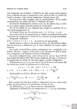 Sistemas de unidades físicas                                                         C-91

mos comprobar que la fusión o ebullición de todo cuerpo químicamente
puro se efectúa sin que la temperatura varíe mienti^as dura el cambio de
estado y siempre a una misma temperatura llamada punto fijo.
     Los dos puntos fijos escogidos para el establecimiento de las escalas
 termométricas son fusión del hielo y ebullición del agua.
     El intervalo fundamental existente entre los dos puntos fijos se divi-
de en n partes iguales llamadas grados de temperatura.
     Sea (l) la niedida de una magnitud que cumpla la condición de va-
riar con la temperatura ( T).
     L a función lineal que las relaciona será : > ^ = f ( x ) ; d     =adt:
     Las variaciones de la magnitud que se estudia son proporcionales a las
variaciones de temperatura; siendo (a) la constante de proporcionalidad.
     Integrando t e n d r e m o s :
jd>. = a|^dT; X= aT + b                 (b constante de integración)
    D a n d o distintos valores a los parámetros (a) y (b) obtendremos infini-
dad de funciones y hallaremos por lo tanto infinidad de escalas termo-
métricas.
     Las escalas termométricas      usadas c o m ú n m e n t e son: centígrada o de
Celsius; R e a m u r ; inglesa o Fahrenheit, y las absolutas de Kelvin (abso-
luta centígrada) y de Rankine (absoluta Fahrenheit).
     L a escala centígrada toma como valores de los puntos fijos O (0° C)
para fusión del hielo y 100 (100° C) para ebullición del agua y el interva-
 lo fundamental le divide en 100 parte iguales «grados centígrados».
     Si llamamos (lo) y (Xioo) a los valores de (X) en uno y otro punto fijo
los valores que toman los parámetros (a) y (b) serán:
                X= a t + b        (1)     para x = O y             x =   100
X„ = b       ?, 100 = 100 a -I- b = 100 a + íio                a = ^ '"" ~ ^'
    Sustituyendo en (1) (a) y (b) por sus valores:

  ^ l o n - n     ^      (2)   y x=            ^~^°        100                 (3)

  Esta ecuación (3) sirve para medir la temperatura en una escala centí-
grada, sin más que leer en el termómetro el valor de (x).
   L a diferencia 1100 = 1 o se llama intervalo fundamental.
   Aplicando la fórmula (2) a las temperaturas (t + 1) y (t), t e n d r e m o s :


                       ^' + ' =         ÍOO      ( t f 1 ) + >^o


                        ''•=      100         ' + ''»
 