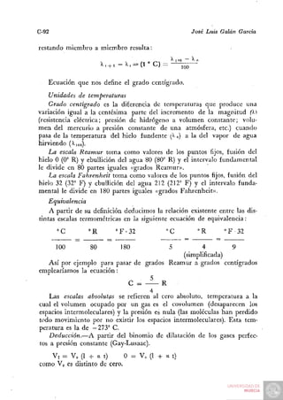 C-92                                                      José Luis Galán   Garda


restando miembro a miembro resulta:
                                                 ^ 1 no    ^0
                         l, + i—'k, = {í''C)—         ~    -

       Ecuación que nos define el grado centígrado.
    Unidades de temperaturas
    Grado centígrado es la diferencia de temperaturas que produce una
variación igual a la centésima parte del incremento de la magnitud fX)
(resistencia eléctrica; presión de hidrógeno a volumen constante; volu-
men del mercurio a presión constante de una atmósfera, etc.) cuando
pasa de la temperatura del hielo fundente [^ o) a la del vapor de agua
hirviendo (>.ioo).
    La escala Reamur toma como valores de los puntos fijos, fusión del
hielo O (0° R) y ebullición del agua 80 (80° R) y el intervalo fundamental
le divide en 80 partes iguales «grados Reamur».
    La escala Fahrenheit toma como valores de los puntos fijos, fusión del
hielo 32 (32" F) y ebullición del agua 212 (212° F) y el intervalo funda-
mental le divide en 180 partes iguales «grados Fahrenheit».
    Equivalencia
    A partir de su definición deducimos la relación existente entre las dis-
tintas escalas termométricas en la siguiente ecuación de equivalencia:
         °C         °R        »F^32             °C          °R       " F 32

         100        80         180              5         4       9
                                                   (simplificada)
   Así por ejemplo para pasar de grados Reamur a grados centígrados
emplearíamos la ecuación:
                                . 5
                               C =         R
                                       4
    Las escalas absolutas se refieren al cero absoluto, temperatura a la
cual el volumen ocupado por un gas es el covolumen (desaparecen los
espacios intermoleculares) y la presión es nula (las moléculas han perdido
todo movimiento por no existir los espacios intermoleculares). Esta tem-
peratura es la de —273° C.
    Deducción.—A partir del binomio de dilatación de los gases perfec-
tos a presión constante (Gay-Lusaac).
   Vt = Vo (1 -f- a t)       O = V„ (1 + a t)
como Vo es distinto de cero.
 