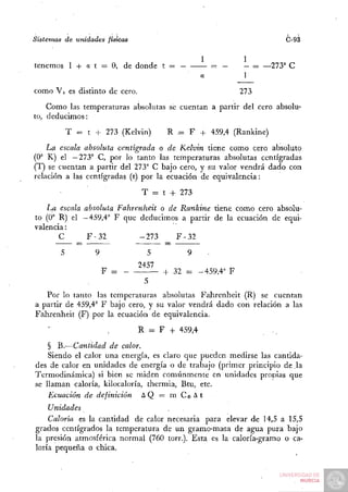 Sistemas de unidades físicas                                           C-93

                                               1              1
tenemos 1 + a t = O, de donde t =                      — -•   - = —273° C


como Vo es distinto de cero.                                  273

    Como las temperaturas absolutas se cuentan a partir del cero absolu-
to, deducimos:

         T = t + 273 (Kelvin)         R .= F + 459,4 (Rankine)

    La escala absoluta centígrada o de Kelvin tiene como cero absoluto
(O" K) el —273° C, por lo tanto las temperaturas absolutas centígradas
(T) se cuentan a partir del 273° C bajo cero, y su valor vendrá dado con
relación a las centígradas (t) por la ecuación de equivalencia:

                                T = t + 273

   La escala absoluta Fahrenheit o de Rankine tiene como cero absolu-
to (0° R) el —459,4° F que deducimos a partir de la ecuación de equi-
valencia :
       C      F-32          -273      F-32

                  9              5         9       .
                               2457
                      F =             + 32 =   -459,4° F


   Por lo tanto las temperaturas absolutas Fahrenheit (R) se cuentan
a partir de 459,4° F bajo cero, y su valor vendrá dado con relación a las
Fahrenheit (F) por la ecuación de equivalencia.

                               R = F + 459,4

    § B.—Cantidad de calor.
    Siendo el calor una energía, es claro que pueden medirse las cantida-
des de calor en unidades de energía o de trabajo (primer principio de la
Termodinámica) si bien se miden comúnmente en unidades propias que
se llaman caloría, kilocaloría, thermia, Btu, etc.
    Ecuación de definición     AQ — mCe^t
    Unidades
    Caloría es la cantidad de calor necesaria para elevar de 14,5 a 15,5
grados centígrados la temperatura de u n gramo-masa de agua pura bajo
la presión atmosférica normal (760 torr.). Esta es la caloría-gramo o ca-
loría pequeña o chica.
 