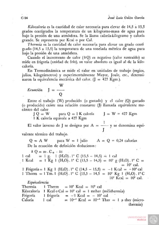 C-94                                                 José Luis Galán Garda

    Kilocaloría es la cantidad de calor necesaria para elevar de 14,5 a 15,5
gi'ados centígrados la temperatura de un kilogramo-masa de agua pura
Sajo la presión de una atmósfera. Se la llama caloría-kilogramo y caloría
grande. Se representa por Kcal o por Cal.
    Thermia es la cantidad de calor necesaria para elevar un grado centí-
giado (14,5 a 15,5) la temperatura de una tonelada métrica de agua pura
bajo la presión de una atmósfera.
    Cuando el incremento de calor (¿^Q) es negativo (calor sustraído) se
mide en frigoría (unidad de frío), su valor absoluto es igual al de la kilo-
caloría.
    En Termodinámica se mide el calor en unidades de trabajo (ergios,
julios, kilográmetros) y experimentalmente Mayer, Joule, etc., determi-
naron la equivalencia mecánica del calor. (J = 427 Kgm.).
                       W
   Ecuación     J =
                      Q
   Entre el trabajo (W) producido (o gastado) y el calor (Q) gastado
(o producido) existe una relación constante (J) llamada equivalente me-
cánico del calor
       J Q = W        para Q =. 1 K caloría      J = W = 427 Kgm
       1 K caloría equivale a 427 Kgm
                                                 1
   El valor inverso de J se designa por A =         y se denomina equi-
                                                 J
valen te térmico del trabajo.
     Q = A W          para W = 1 julio      A = Q = 0,24 calorías
    De la ecuación de definición deducimos:
      A Q z= m . C e • At .
1 cal      - 1 g- 1 (H.O). r C (15,5 - 14,5) = 1 cal
1 Kcal     = 1 Kg 1 (H.O). r C (15,5 - 14,5) = lO'^ g (H^O). 1" C =
                                                        = 10= cal.
r Frigoría= 1 Kg 1 (H^O). 1» C (14,5 - 15,5) = - 1 Kcal = -10= cal
1 Therm = 1 Tm. 1 (H.O). 1° C (15,5 - 14,5 = 10= Kg 1 (H^O). T C
                                                 10= Kcal = 10' cal.
   Equivalencia
Thermia      1 Therm     = 10= Kcal = 10" cal
Kilocaloría 1 Kcal o Cal = 10= cal = 1 mther (milithermia)
Frigoría     1 frigoría   = —1 Kcal = — 10= cal
Caloría      1 cal       = 10-= Kcal = lO"' Ther ^ I [i ther (micro-
                                                           thermia)
 