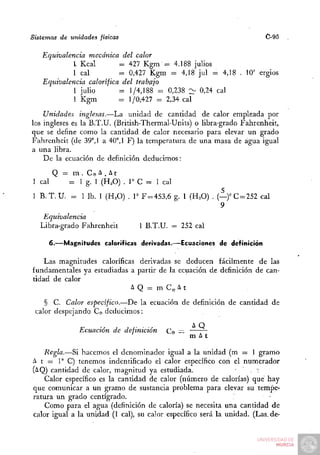 Sistemas de unidades físicas                                            C-95

   Equivalencia mecánica del calor
            I Kcal        = 427 Kgm = 4.188 julios
            1 cal         = 0,427 Kgm = 4,18 jul = 4,18 . 10' ergios
   Equivalencia calorífica del trabajo
            1 julio       = 1/4,188 = 0,238 :^ 0,24 cal
            1 Kgm         = 1/0,427 = 2,34 cal
    Unidades inglesas.—La unidad de cantidad de calor empleada por
los ingleses es la B.T.U. (British-Thermal-Units) o libra-grado Fahrenheit,
que se define como la canddad de calor necesario para elevar un grado
Fahrenheit (de 39°, 1 a 40°, 1 F) la temperatura de una masa de agua igual
a una libra.
    De la ecuación de definición deducimos:
        Q =    m.Ce^.At
1 cal         = 1 g. 1 (H2O) . r C = 1 cal
1 B . T . U . = 1 Ib. 1 (H.O) . r F=453,6 g. 1 (H^O) . (—)°C = 252 cal
                                                        9
    Equivalencia
   Libra-grado Fahrenheit        1 B.T.U. = 252 cal

     6.—Magnitudes caloríficas derivadas.—Ecuaciones de definición

    Las magnitudes caloríficas derivadas se deducen fácilmente de las
fundamentales ya estudiadas a partir de la ecuación de definición de can-
tidad de calor
                             AQ = m C e ^ t
    § C. Calor especifico.—^De la ecuación de definición de cantidad de
 calor despejando Ce deducimos :

                Ecuación de definición   Ce ==
                                                 m At
    Regla.—Si hacemos el denominador igual a la unidad (m = 1 gramo
A t = 1° C) tenemos indentificado el calor específico con el numerador
(AQ) cantidad de calor, magnitud ya estudiada.                      . -
    Calor específico es la cantidad de calor (número de calorías) qué hay
que comunicar a un gramo de sustancia problema para elevar su tempe-
ratiura un grado centígrado.
    Como para el agua (definición de caloría) se necesita una cantidad de
calor igual a la unidad (1 cal), su calor específico será la unidad. (Las.de-
 