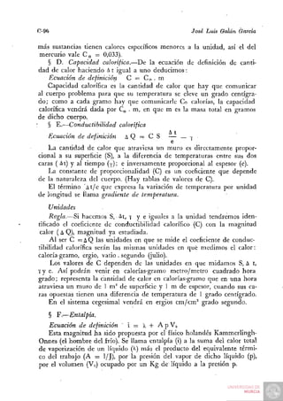 C-96                                                        jose   Luis Galán   Garda

 más sustancias tienen calores específicos menores a la unidad, así el del
  mercurio vale C e = 0,033).
       § D . Capacidad calorífica.—De la ecuación de definición de canti-
  dad de calor haciendo A t igual a uno deducimos:
       Ecuación de definición     C — Cp . m
       Capacidad calorífica es la cantidad de calor que hay que comunicar
 al cuerpo problema para que su temperatura se eleve un grado centígra-
  d o ; como a cada gramo hay que comunicarle Co calorías, la capacidad
  calorífica vendrá dada por C^ . m, en que m es la masa total en gramos
 de dicho cuerpo.
:      § E.—Conductibilidad calorífica
       Ecuación   de definición   AQ = C S      — — v
                                                 e
   L a cantidad de calor que atraviesa un m u r o es directamente propor-
cional a su superficie (S), a la diferencia de temperaturas entre sus dos
caras ( At) y al tiempo (-(•); e inversamente proporcional al espesor (e).
   La constante de proporcionalidad (C) es un coeficiente que depende
de la naturaleza del cuerpo. (Hay tablas de valores de C).
    El término ' t / e que expresa la variación de temperatura por unidad
de longitud se llama gradiente de       temperatura.
     Unidades
     Regla.—Si hacemos S, At, 7 y e iguales a la unidad tendremos iden-
tificado el coeficiente de conductibilidad Calorífico (C) con la magnitud
 calor (A Q), magnitud ya estudiada.
     A l ser C = A Q las unidades en que se mide el coeficiente de conduc-
tibilidad calorífica serán las mismas unidades en qué medimos el calor:
caloría gramo, ergio, vatio . segundo (julio).
     IJOS valores de C dependen de las unidades en que midamos S, A t,
7 y e. Así podrán venir en calorías-gramo m e t r o / m e t r o cuadrado hora
grado; representa la cantidad de calor en calorías-gramo que en u n a hora
atraviesa un m u r o de 1 m^ de superficie y 1 m de espesor, cuando sus ca-
ras opuestas tienen una diferencia de temperatura de 1 grado centígrado.
     E n el sistema cegesimal vendrá en ergios cm/cm^ grado segundo.

       § F.—Entalpia.
   Ecuación de definición ' i — X -f A p V»
   Esta magnitud h a sido propuesta por el físico holandés Kammerlingh-
Onnes (el h o m b r e d e l i r i o ) . Se llama entalpia (i) a la suma del calor total
de vaporización de un líquido (k) más el producto del equivalente térmi-
co del trabajo (A = 1/J), por la presión del vapor de dicho líquido (p),
por el volumen (Vo) ocupado por u n K g de líquido a la presión p.
 