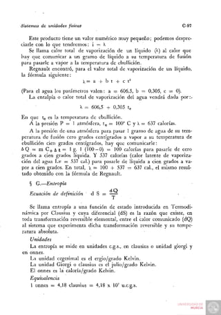 Sistemas de unidades físicas                                           C-97

    Este producto tiene un valor numérico m u y pequeño; podemos despre-
ciarle con lo que t e n d r e m o s : i = I
    Se llama calor total de vaporización de un líquido (^) al calor que
hay que comunicar a u n gramo de líquido a su temperatura de fusión
para pasarle a vapor a la temperatura de ebullición.
    Regnault encontró, para el valor total de vaporización de un líquido,
la fórmula siguiente:
                                X= a + b t + c t '

(Para el agua los parámetros valen: a = 606,5, b = 0,305, c = 0).
   L a entalpia o calor total de vaporización del agua vendrá dada p o r : .

                               X = 606,5 + 0,305 te

En que tg es la temperatura de ebullición.
   A la presión P = 1 atmósfera, t^ = 100" C y I = 637 calorías.
    A la presión de-una atmósfera para pasar 1 granro de agua de su tem-
peratura de fusión cero grados centígrados a vapor a su temperatura de
ebullición cien grados centígrados, hay que comunicarle:
AQ — m C Q A t = 1 g- 1 (100 —0) = 100 calorías para pasarle de cero
grados a cien grados líquida. Y 537 calorías (calor latente de vaporiza-
ción del agua Lv = 537 cal.) para pasarle de líquida a cien grados a va-
por a cien grados. E n total, x = 100 + 537 = 637 c a l , el mismo resul-
tado obtenido con la fórmula de Regnault.

    §   G.—Entropía

    Ecuación   de definición       d S =

    Se llama entropía a una función de estado introducida en Termodi-
námica por Clausius y cuya diferencial (dS) es la razón que existe, en
toda transformación reversible elemental, entre el calor comunicado (dQ)
al sistema que experimenta dicha transformación reversible y su tempe-
rattira absoluta.
   Unidades
   La entropía se mide en unidades c.g.s., en clausius o unidad giorgi y
en onnes.
   La unidad cegesimal es el ergio/grado Kelvin.
   La unidad Giorgi o clausius es el julio/grado Kelvin.
   El onnes es la caloría/grado Kelvin.
    Equivalencia
    1 onnes = 4,18 clausius — 4,18 x 10' u.c.g.s.
 