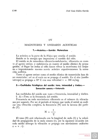 C-98                                                José Luis Galán García




                                   IV

           MAGNITUDES Y UNIDADES                 ACÚSTICAS

                   7.—Acústica.—Sonido: Naturaleza

    La acústica es la parte de la Física que estudia el sonido.
    Sonido es la energía que impresiona el sentido del oído.
    El sonido es de naturaleza vibratoria-ondulatoria; vibratoria en cuan-
to al agente emisor, y ondulatoria en cuanto ar medio elástico de propa-
gación; al llegar las ondas al oído hacen vibrar la membrana del tímpa-
no e impresionando nuestro nervio acústico experimentamos la sensa-
ción auditiva.
    Tanto el agente emisor como, el medio elástico de transmisión han de
ser materiales: así en el vacío no se propaga el sonido. En el aire (medio
isótropo) se propaga a 20° C con una velocidad v = 340 m/seg.

   8.-:—Cualidades fisiológicas del sonido: tono, intensidad y timbre.—
                      Sensación sonora.—Intervalo

   Las cualidades del sonido son: tono o frecuencia, intensidad y timbre.
   § A.—Tono es la frecuencia del sonido.
   Frecuencia en todo movimiento vibratorio es el número de vibracio-
nes por segundo. Por ser el período el tiempo que tarda el móvil en reali-
zar una vibración completa, la frecuencia (N) será la inversa del perío-
do (T).
                                        1
                                N =
                                        T.
   El tono (N) está relacionado con la longitud de onda (^) y la veloci-
dad de propagación de la onda sonora (v), por la siguiente ecuación (en
todo medio isótropo la vibración se propaga con movimiento uniforme
e = V . t):
 