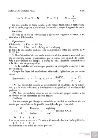 Sistemas de unidades físicas                                            C-99

                                                                   V
        X= V . T = V : N             V = NX             N =

    De dos sonidos se llama agudo al de mayor frecuencia o menor lon-
gitud de onda, y grave al de menor frecuencia o mayor longitud de onda.
    Unidades
    El tono se mide en vibraciones o ciclos por segundo, o hertz, y en
kilociclos o kilohertzios.
    Equivalencia
Kilohertzio     1 Khz = 10' hz
                         =
Hertzio          1 hz = 1 vib/seg = 1 ciclo/seg
El tono de los sonidos audibles está comprendido entre los valores 20 y
20.000 hz.
    § B.—Intensidad de una onda sonora se define como la cantidad me-
dia de energía sonora transportada por la onda, por unidad de super-
ficie y por unidad de tiempo, a través de una superficie perpendicular
a la dirección de propagación.
       Es la cualidad del sonido que permite su percepción a mayor o me-
nor distancia.
    Cumple las leyes del movimiento vibratorio, rigiéndose por sus ecua-
ciones :
                           1                  mAV            I    d'^'
    Ecuaciones:      I =       m A^ w ° =                   — =
                           4                       T^          r       d^
    1.*) La intensidad sonora es proporcional al cuadrado de la ampli-
tud, y a la masa vibrante; e inversamente proporcional al cuadrado del
período.
    2.") Las intensidades sonoras son inversamente proporcionales a los
cuadrados de las distancias al foco emisor.
    Unidades
    Por ser energía por tiempo y superficie se medirá en unidades de po-
tencia por superficie, o de presión multiplicada por velocidad:
           W          Potencia       ergio/seg
     I —        =                —               (unidad C.G.S.)
           tS         Seción          cm''
     W    F.e      F e
I = — =        = — . — = Presión x Velocidad = baria x cm/seg (C.G.S.)
    t.S   t.s     S t
corrientemente se mide en vatios por cm^
 