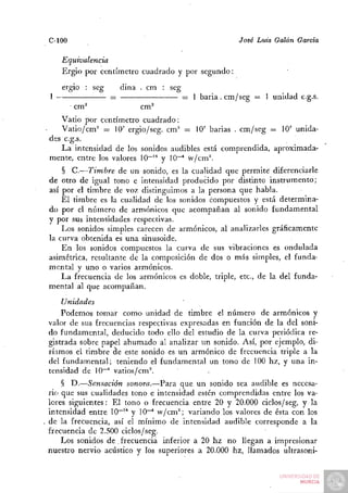 C-100                                                 José Luis Galán Garda

    Equivalencia
    Ergio por centímetro cuadrado y por segundo:
    ergio : seg       dina . cm : seg
1                 =                     = 1 baria . cm/seg = 1 unidad c.g.s.
        cm^                cm^
   Vatio por centímetro cuadrado:
   Vatio/cm'' = 10' ergio/seg. cm^ — 10' barias . cm/seg = 10' unida-
des c.g.s.
   La intensidad de los sonidos audibles está comprendida, aproximada-
mente, entre los valores 10~'* y 10^ w/cm^
    § C.—Timbre de un sonido, es la cualidad que permite diferenciarle
de otro de igual tono e intensidad producido por distinto instrumento;
así por el timbre de voz distinguimos a la persona que habla.
    El timbre es la cualidad de los sonidos compuestos y está determina-
do por el número de armónicos que acompañan al sonido fundamental
y por sus intensidades respectivas.
    Los sonidos simples carecen de armónicos, al analizarles gráficamente
la curva obtenida es una sinusoide.
    En los sonidos compuestos la curva de sus vibraciones es ondulada
asimétrica, resultante de la composición de dos o más simples, el funda-
mental y uno o varios armónicos.
    La frecuencia de los armónicos es doble, triple, etc., de la del funda-
mental al que acompañan.
    Unidades
    Podemos tomar como unidad de timbre el número de armónicos y
valor de sus frecuencias respectivas expresadas en función de la del soni-
do fundamental, deducido todo ello del estudio de la curva periódica re-
gistrada sobre papel ahumado al analizar im sonido. Así, por ejemplo, di-
ríamos el timbre de este sonido es un armónico de frecuencia triple a la
del fundamental; teniendo el fundamental un tono de 100 hz, y una in-
tensidad de 10"'' vatios/cm^
    § D.—Sensación sonora.—Para que un sonido sea audible es necesa-
rio que sus cualidades tono e intensidad estén comprendidas entre los va-
lores siguientes: El tono o frecuencia entre 20 y 20.000 ciclos/seg, y la
intensidad entre 10"'° y 10~^ w/cm^; variando los valores de ésta con los
de la frecuencia, así el mínimo de intensidad audible corresponde a la
frecuencia de 2.500 ciclos/seg.
    Los sonidos de . frecuencia inferior a 20 hz no llegan a impresionar
nuestro nervio acústico y los superiores a 20.000 hz, llamados ultrasoni-
 