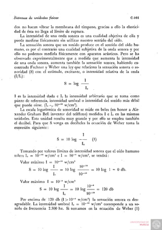 Sistemas   de unidades   físicas                                    C-101

dos. no hacen vibrar la membrana del tímpano, gracias a ello la elastici-
dad de ésta no llega al límite de ruptura.
    La intensidad de una onda sonora es una cualidad objetiva de ella y
puede medirse físicamente sin utilizar nuestro sentido del oído.
    La sensación sonora que un sonido produce en el sentido del oído hu-
mano, es por el contrario una cualidad subjetiva de la onda sonora y por
ello no podemos medirla físicamente con aparatos acústicos. Pero se ha
observado experimentalmente que a medida que aumenta la intensidad
de una onda sonora, aumenta también la sensación sonora, habiendo en-
contrado Fechner y Weber una ley que relaciona la sensación sonora o so-
noridad (S) con el estímulo, excitante, o intensidad relativa de la onda
(I/Io):
                                           I
                              S- = log
                                            lo .

I es la intensidad dada e L la intensidad arbitraria que se toma como
punto de referencia, intensidad umbral o intensidad del sonido más débil
que puede oirse. (L rxj 10~'* w/cm°).
    La escala logarítmica de sonoridad se mide en beles (en honor a Ale-
xander Graham Bell inventor del teléfono) medidos I e L en las mismas
unidades. Esta unidad resulta muy grande y por ello se emplea también
el decibel. Para que S venga en decibeles la ecuación de Weber toma la
expresión siguiente:
                                            I
                               S = 10 log —     (1)
                                           lo
    Tomando por valores límites de intensidad sonora que el oído humano
tolera L = 10~'" w/cm" e I = 10^" w/cm^ se tendrá:
    Valor mínimo I = 10"'° vv/cm°
                     I            10-'"
         S = 10 log     = 10 log        = 10 log 1 = 0 db.
                     In           10-'"
    Valor máximo I = 10^ w/cm^
                         I           10-^
              S = 10 log    = 10 log       = 120 db
                         L           10-'"
   Por encima de 120 db (I > lO-"" w/cm^) la sensación sonora es des-
agradable. La intensidad umbral L = 10-'" w/cm^ corresponde a un so-
nido de frecuencia 2.500 hz. Si tomamos en la ecuación de Weber (1)
 