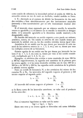 C-102                                                  José Luis Galán García

como sonido de referencia la intensidad umbral al sonido de 1000 hz, la
sensación sonora en vez de venir en decibeles, vendrá medida en fonos.
    § E.—Intervalo es el cociente de dividir las frecuencias de dos soni-
dos emitidos o bien simultáneamente por dos instrumentos musicales
(armonía) o bien sucesivamente por un solo instrumento musical (me-
lodía).
    Si el intervalo viene expresado por un número sencillo la sensación
sonora es agradable y si el número no es sencillo la sensación es desagra-
dable. A la sensación agradable se la denomina sonido musical y a la
desagradable ruido.
    En función del intervalo un sonido respecto a otro puede ser unísono,
armónico, octava, etc. Un sonido es unísono de otro cuando tienen por
intervalo la unidad, esto es, los dos sonidos emitidos tienen igual tono.
    Armónicos de un sonido son los que tienen por intervalo la serie na-
tural de los números enteros (n = 1, 2, 3, etc.), esto es, tienen por tono
los múltiplos enteros de su frecuencia.
    Octavas agudas de un sonido son los que tienen por intervalo los va-
lores 2" (n = 1, 2, 3, etc.) esto es, tienen por tono el del sonido conside-
rado multiplicado por 2, 4, 8, 16, etc.
    Ejemplos; si emitimos dos sonidos o notas musicales de tono 100 hz
y 300 hz respectivamente, la segunda será armónica de la primera pero
no octava aguda; y si las notas musicales emitidas son de tono 100 hz y
200 hz o de 100 hz y 400 hz, las segundas serán armónicas de la primera
V además octavas agudas.
    Dado un sonido de frecuencia N , y dos armónicos del mismo de fre-
cuencias N2 y Na, los intervalos del segundo respecto al primero y del
tercero respecto al segundo serán:
                              N.             .     Na
                      ii =                Í2 =
                             N.                   N2
                                                             Na
   Al intervalo del tercero respecto al primero        i =
                                                        N.
se le llama suma de los intervalos anteriores; su valor será el producto
de los otros dos:
                                  N2     Na      Na
                  i = ii . Í2 =       •       =
                                  N,     N2       Ni
   Pero si tomamos logaritmos su valor será la suma:
                      log i = log ii -I- log ia
   Entre una nota y su octava aguda se intercalan seis notas definidas
 