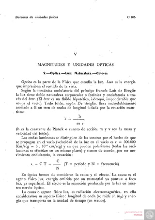 Sistemas de unidades físicas                                          C-105




                                    V                .     ~

              MAGNITUDES Y UNIDADES ÓPTICAS

                  9.—Óptica.—Luz: Naturaleza.—Colores

    Óptica es la parte de la Física que estudia la luz. Luz es la energía
que impresiona el sentido de la vista.
    Según la mecánica ondulatoria del príncipe francés Luis de Broglie
la luz tiene doble naturaleza corpuscular o fotónica y ondulatoria a tra-
vés del éter. (El éter es un fluido .hipotético, isótropo, imponderable que
ocupa el vacío). Todo fotón, según De Broglie, lleva indisolublemente
asociado a él un tren de ondas de longitud > dada por la ecuación cuan-
                                                ^
tista:
                                        h
                                        m v
(h es la constante de Rlanck o cuanto de acción, m y v son la masa y
velocidad del fotón).
    Las ondas luminosas se distinguen de las sonoras por el hecho de que
se propagan en el vacío (velocidad de la luz en el vacío es c = 300.000
Km/seg = 3 . 10'" cm/seg) y en que pueden polarizarse (todas las osci-
laciones se efectúan en un mismo plano) y tienen de común, poi ser mo-
vimiento ondulatorio, la ecuación:
                           C              ,
         X = C T = —— (T = período y N = frecuencia)
                           N
    En óptica hemos de considerar la causa y el efecto. La causa es el
agente físico luz, energía emitida por un manantial ya puntual o foco
luz, ya superficial. El efecto es la sensación producida por la luz en nues-
tro nervio óptico.
    La causa o agente físico luz, es radiación electromagnética, en ella
consideramos su aspecto físico: longitud de onda (se mide en m |x) y ener-
gía que transporta en la unidad de tiempo (en watios).
 