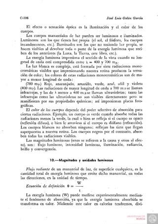 C-106                                                José Luis Galán Garda

    El efecto o sensación óptica es la iluminación y el color de los
cuerpos.
    Los cuerpos manantiales de luz pueden ser luminosos e iluminados.
Luminosos son los que tienen luz propia (el sol, el fósforo, los cuerpos
incandescentes, etc.). Iluminados son los que no teniendo luz propia, se
hacen visibles al devolver toda o parte de la energía luminosa que reci-
ben de los anteriores (la Luna, la Tierra, este libro, etc.).
    La energía luminosa impresiona el sentido de la vista cuando su lon-
gitud de onda está comprendida entre  = 400 y 700 m|i.
    La luz blanca es compleja, está formada por siete radiaciones mono-
cromáticas visibles que impresionando nuestra retina producen la sensa-
ción de color; los colores de estas radiaciones monocromáticas son de ma-
yor a menor longitud de onda:
    (700 m|i) Rojo, anaranjado, amarillo, verde, azul, añil y violeta
(400 m|x). Las radiaciones de mayor longitud de onda a 700 m (J-se llaman
infrarrojas, y las de > menor a 400 m n se llaman ultravioletas; tanto las
                       -
infrarrojas como las ultravioletas no son visibles directamente pero se
manifiestan por sus propiedades químicas; así impresionan placas foto-
gráficas.
    El color de los cuerpos depende del poder selectivo de absorción para
ciertas radiaciones. Ejemplo, un cuerpo es verde cuando absorbe todas las
radiaciones menos la verde, la cual o bien se refleja si el cuerpo es opaco
(reflexión difusa), o bien le atraviesa si el cuerpo es diáfano (refracción).
Los cuerpos blancos no absorben ninguna; reflejan las siete que llegan
superpuestas a nuestra retina. Los cuerpos negros por el contrario, absor-
ben todas las radiaciones visibles.
    Las magnitudes luminosas (unas se refieren a la causa y otras al efec-
to), son: flujo luminoso, intensidad luminosa, iluminación, radiancia,
brillo y convergencia.


                  10.—Magnitudes y unidades luminosas

    Flujo radiante de un manantial de luz, de superficie cualquiera, es la
cantidad total de energía luminosa que emite dicho manantial, en todas
las direcciones, en la unidad de tiempo.
                                  W
    Ecuación de definición $ =
                                    t
    La energía luminosa (W) puede medirse experimentalmente median-
te el fenómeno de absorción, ya que la energía luminosa absorbida se
transforma en calor- Midiendo este calor en calorías tendremos, divi-
 