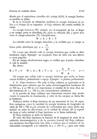 Sistemas de unidades físicas                                         C-J07

diendo por el equivalente calorífico del trabajo (0,24), la energía lumino-
sa medida en julios.
    Si en la ecuación de definición medimos la energía luminosa en ju-
lios, y el tiempo (t) en segundos; el flujo radiante ($) vendrá medido en
vatios. '
    La energía luminosa (W) radiada por el manantial de luz al llegar
a un cuerpo, parte es absorbida (A); parte es reflejada (R), y parte atra-
viesa el cuerpo-refracción (T). Cumpliéndose:
                           W = A -f R -I- T
    La relación entre la energía absorbida y la recibida por el cuerpo se

llama poder absorbente (a): a =
                                     W
    Un cuerpo que absorbe toda la energía luminosa que recibe es abso-
lutamente negro. Ejemplo: un recipiente lleno de ollín con una abertu-
ra muy pequeña.
    En un cuerpo absolutamente negro, se verifica que el poder absorben-
te vale la unidad:
    En efecto:
                                                     A    A
R -1- T = O       W = A -t- R H T = A
                                  h            a = — = — = 1         a=l
                                                    W     A
    Un cuerpo que refleja toda la energía luminosa que recibe se llama
cuerpo brillante, pulimentado o espejo. Ejemplo: el platino pulimentado.
    § A. Flujo luminoso.—No todo el flujo radiante se aprovecha en la
iluminación, pues sabemos que las ondas electromagnéticas luminosas de
>.> 700 m|x y X> '^ÓO m uno impresionan el sentido de la vista. (Las on-
das' luminosas de X> 700 m ¡i son esencialmente caloríficas).
    A la porción de flujo radiante que impresiona nuestra vista produ-
ciendo la sensación de iluminación, y color de los cuerpos, se llama flu-
jo luminoso.
    Podemos definir el flujo luminoso de un manantial de luz, de super-
ficie cualquiera, como la cantidad de energía luminosa de longitudes de
onda de 400 a 700 m|isin solución de continuidad, que emite dicho ma-
nantial, en todas las direcciones, en la unidad de tiempo. (Si la superfi-
cie tiene el valor unidad al flujo luminoso se le llama radiancia).
    El flujo luminoso se mide en lúmenes.
    El valor del flujo luminoso es función de la longitud de onda de la
radiación electromagnética y de la potencia (vatios) del flujo radiante.
Las modernas investigaciones han dado a conocer que el máximo de lu-
minosidad corresponde a la radiación de )^ = 555 m ¡i ; para esta radia-
 