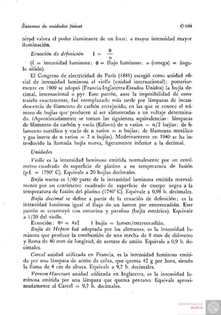 Sistemas de unidades físicas                                        C-109

nitud valora el poder iluminante de un focó; á mayor intensidad mayor
iluminación.
          . , . . . ,                $
    Ecuación de definición    1— —
                                     (JU

    (I = intensidad luminosa; 0 = flujo luminoso; to (omega) = ángu-
lo sólido).
    El Congreso de electricidad de París (1881) escogió como unidad ofi-
cial de intensidad lurriinosa el violle (unidad internacional); posterior-
mente en 1909 se adoptó (Francia-Inglaterra-Estados Unidos) la bujía de-
cimal, internacional o pyr. Este patrón, ante la imposibilidad de cons-
truirlo exactamente, fué reemplazado más tarde por lámparas de incan-
descencia de filamento de carbón envejecido, en las que se conoce el nú-
mero de bujías que'producen al ser alimentadas a un voltaje determina-
do. (^Aproximadamente se toman las siguientes equivalencias: lámparas
de filamento de carbón y vacío (Edison) de n vatios = n/2 bujías; de fi-
lamento metálico y vacío de n vatios = n bujías; de filamento metálico
y gas inerte de n vatios = 2 n bujías). Modernamente en 1940 se ha in-
troducido la llamada bujía nueva, ligeramente inferior a la decimal.
    Unidades
     Violle es la intensidad luminosa emitida normalmente por un centí-
metro cuadrado de superficie de platino a su temperatura de fusión
(p.f. = 1790° C). Equivale a 20 bujías decimales.
     Bujía nueva es 1/60 parte de la intensidad luminosa emitida normal-
mente por un centímetro cuadrado de superficie de cuerpo negro a la
temperatura de fusión del platino (1740° C). Equivale a 0,98 b. decimales.
     Bujía decimal se define a. partir de la ecuación de definición; es la
intensidad luminosa igual al flujo de un lumen por estereoradián. Este
patrón se construyó con estearina y parafina (bujía esteárica). Equivale
a 1/20 del violle.
     Ecuación: $ ' = 4^-1      1 bujía = lumen/estereoradián.
     Bujía de Hefner fué adoptada por los alemanes, es la intensidad lu-
minosa que produce la combustión de una mecha de 8 mm de diámetro
y llama de 40 mm de longitud, de acetato de amilo. Equivale a 0,9 b. de-
cimales.
     Cárcel unidad utilizada en Francia, es la intensidad luminosa emiti-
da por una lámpara de aceite de colza, que quema 42 g por hora, siendo
la llama de 4 cm de altura. Equivale a 9,7 b. decimales.
     VernonHarcourt unidad utilizada en Inglaterra, es la intensidad lu-
minosa emitida por una lámpara que quema pentano. Equivale aproxi-
madamente al Cárcel = 9,7 b. decimales.
 