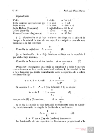 C-llÓ                                                     jóse Luis Galán García

   Equivalencia
Vioile                               1 violle     =       20 b.d. '
Bujía decimal, internacional, pyr    1 b. deci     —      1 b.d.
Bujía nueva                          1 b nuev      =      0,98 b. d.
Bujía Hefner (Alemania)              1 bujía Hefner=       0,9 b. d.
Cárcel (Francia)                     1 cárcel      —      9,7 b.d.
Vernon-Harcourt (Inglaterra)         1 vernon      =      9,7 b.d.
    § C.—Iluminación es el flujo luminoso que llega en la unidad de
tiempo a la unidad de área de una superficie cualquiera colocada nor-
malmente a la luz incidente.

   Ecuación de definición      A =               (I)
                                      S
    (A = iluminación; í) = flujo luminoso recibido por la superficie S
que dicho flujo ilumina).
                                                     I
    Ecuación de la inversa de los cuadros A =           eos «     (II)
                                                   d^
    Deducción: supongamos una esfera de superficie S y radio R en cuyo
centro situamos uii foco luz de intensidad luminosa I; la cantidad de luz
o flujo luminoso que incide normalmente sobre la superficie de la esfera
será (ecuación I):

            $ = A S = A 4;rR^             A = .                     (1)
                                                  4;rR=
   Si hacemos R — I         A = I (por definición § B) de donde:

                  $ = 4;rl          I =                       (2)
                                           4;r
 comparando (1) y (2) tenemos:              A =

    Si en vez de incidir el flujo luminoso normalmente sobre la superfi-
cie, incide formando un ángulo de incidencia a, tendremos:

                             A =     eos a             (II)
                               R^
            A = A' eos a (Ley de Lamben), finalmente:
   La iluminación de una superficie es directamente proporcional a la
 