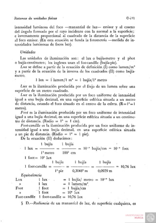 Sistemas de unidades físicas                                            C- J 11

intensidad luminosa del foco —manantial de luz— emisor y al coseno
del ángulo formado por el rayo incidente con la normal a la superficie;
e inversamente proporcional al cuadrado de la distancia de la superficie
al foco emisor. (En esta ecuación se funda la fotometría —medida de in-
tensidades luminosas de focos luz).

    Unidades
   Las unidades de iluminación son: el lux o bujía-metro y el phot
o bujía-centímetro; los ingleses usan el foo-candlle (bujía-pie).
   Lux se define a partir de la ecuación de definición. (I) como lumen/m^
y a partir de la ecuación de la inversa de los cuadrados (II) como bujía-
metro.
             1 lux = 1 lumen/1 m^ = 1 bujía/P metro
   Lux es la iluminación producida por el flujo de un lumen sobre una
superficie de un metro cuadrado.
    Lux es la iluminación producida por un foco uniforme de intensidad
igual a una bujía decimal, en una superficie esférica situada a un metro
de distancia, estando el foco situado en el centro de la esfera. ( R = l ^ = l
metro).
    Foot es la iluminación producida por un foco uniforme de intensidad
igual a una bujía decimal, en una superficie esférica situada a un centíme-
tro de distancia. (Radio = 1^ = 1 cm).
    Foot-candlle es la iluminación producida por un foco uniforme de in-
tensidad igual a una bujía decimal, en una superficie esférica situada
a un pie de distancia. (Radio = V = I pie).
    De la ecuación (II) deducimos:
                 1 bujía      1 bujía
   • 1 lux =            • =^ -.          :::r 10"" bujía/cm = 10-^ foot
                P metro        100^ cm
      1 foot= 10" lux
                       1 bujía         1 bujía          1 bujía
      1 foot-candlle =            =                =            = 10,76 lux
                          Ppie       0,3048= m         0,0929 m
   Equivalencia
Lux            1 lux    .      = 1 bujía/ metro = 10"^ lux
  »            1 lux           — 1 lumen/m^
Foot           1 foot         = 1 bujía/cm
  »            1 foot         = 10* lux
Foot-candlle 1 foot-candlle = 10,76 lux
    § D.—Radiancia de un manantial de luz, de superficie cualquiera, es
 