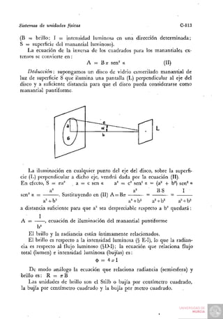 Sistemas de unidades físicas                                           C-113

(B = brillo; I = intensidad luminosa en una dirección determinada;
S = superficie del manantial luminoso).
   La ecuación de la inversa de los cuadrados para los manantiales ex-
tensos se convierte en:
                           A = B T sen^ a
                                    T                      (II)
    Deducción: supongamos un disco de vidrio esmerilado manantial de
luz de superficie S que ilumina una pantalla (L) perpendicular al eje del
disco y a suficiente distancia para que el disco pueda considerarse como
manantial puntiforme.




    La iluminación en cualquier punto del eje del disco, sobre la superfi-
cie (L) perpendicular a dicho eje, vendrá dada por la ecuación (II).
En efecto, S = Tra^      a = c sen a     a^ = c^ sen^ a = (a'"* + b^) sen^ «
                                                            BS          I
sen a              Sustituyendo en (II) A = Bn-
          a= + b^                               a^+b^     a^+b^       a^ + b^
a distancia suficiente para que a^ sea despreciable respecto a b^ quedará:
         I
A =         , ecuación de iluminación del manantial puntiforme
        b^
    El brillo y la radiancia están íntimamente relacionados.
   El brillo es respecto a la intensidad luminosa (§ E-I), lo que la radian-
cia es respecto al flujo luminoso (§D-I); la ecuación que relaciona flujo
total (lumen) e intensidad luminosa (bujías) es:
                                  $ = 47rl
    De modo análogo la ecuación que relaciona radiancia (semiesfera) y
brillo es: R = n-B
    l,as unidades de brillo son el Stilb o bujía por centímetro cuadrado,
la bujía por centímetro cuadrado y la bujía por metro cuadrado.
 
