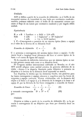 C-114                                                José Luis Galán García

   Unidades
   Stilb se define a partir de la ecuación de definición; es el brillo de un
manantial extenso de intensidad de una bujía por centímetro cuadrado;
también podemos definirle como el brillo de un manantial extenso que
emite el flujo de un lumen por centímetro cuadrado y por ángulo sólido
unidad.

   Equivalencia

   R = TTB 1 Lambert = n Stilb = 3,14 stilb
    Stilb       1 stilb     = 1 bujía/cm^ = 10" bujías/m=
     »          1 stilb     = /n ^ 0,318 lambert
    § F.—Convergencia o potencia de un sistema óptico (lente o espejo)
es el valor de la inversa de su distancia focal.

   Ecuación de definición       C =                 (I)
                                       f
C = potencia o convergencia del sistema óptico (lente o espejo); f = dis-
tancia focal o longitud focal (distancia del foco al centro óptico de la
lente, o al centro ele figura del espejo).
    De la ecuación de definición deducimos que un sistema óptico es tan-
to más potente cuanto más corta es su distancia focal.
    El Congreso médico internacional celebrado en Bruselas en el año
1875 acordó adoptar como unidad práctica de potencia (defectos de la
visión —lentes—) la dioptría, llamando poder dióptrico o potencia en
dioptrías a la inversa de la distancia focal expresada en metros.
    Las dioptrías, lo mismo que las distancias focales, son positivas para
las lentes convergentes y espejos cóncavos y negativos para las lentes di-
vergentes y espejos convexos. Vienen relacionadas con la distancia del
objeto a la lente o al espejo d, y la distancia de la imagen a la lente o al
espejo d', por la fórmula de los focos conjugados o ecuación de Gauss:
                            1       1   1       -
   Ecuación de Gauss             -|-        =            (II)
                            d       d'     f
y tomando convergencias         D + D' = C              (III)
por:
   Unidades
   Dioptría se define a partir de la ecuación de definición (I); es la po-
tencia o convergencia de un dióptrico que tiene por distancia focal un
metro.
 