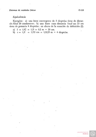 Sistemas de unidades físicas                                         C-115

   Equivalencia
    Ejemplos: a) una lente convergente de 5 dioptrías tiene de distan-
cia focal 20 centímetros; b) una lente cuya distancia focal sea 25 cm
tiene de potencia 4 dioptrías; en efecto de la ecuación de definición (I).
    a) f = 1/C - 1/5 = 0,2 m = 20 cm.
    b) c = 1/f = 1/25 cm = 1/0,25 m = 4 dioptrías.
 