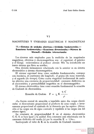 C-116                                               José Luis Galán García




                                   VI

MAGNITUDES Y UNIDADES ELÉCTRICAS Y                        MAGNÉTICAS

    11.—Sistemas de unidades eléctricas.—Unidades fundamentales.—
    Ecuaciones fundamentales.—Ecuaciones dimensionales.—Número de
                    Maxwell.—Unidades internacionales

    Los sistemas más empleados para la medición de las magnitudes
magnéticas, eléctricas y electromagnéticas son: el cegesimal, el práctico
y el Giorgi; recientemente el profesor alemán Mié ha introducido un
nuevo sistema que lleva su nombre.
    Otra división íntimamente relacionada con la anterior es en sistema
electrostático y sistema electromagnético.
    El sistema cegesimal tiene como unidades fundamentales, comunes
con mecánica, el centímetro (de longitud); el gramo (de masa material),
y el segundo (de tiempo). Como cuarta magnitud fundamental de carác-
ter eléctrico una constante de proporcionalidad: constante dieléctrica en
el electrostático, y permeabilidad magnética en el electromagnético.
    El sistema electrostático tiene como ecuación fundamental la ecuación
de Coulomb de electrostática.

             Ecuación de Coulom       F =   H^ K


    «La fuerza central de atracción o 'repulsión entre dos cargas electri-
zadas es directamente proporcional al producto de estas cargas, e inver-
samente proporcional al cuadrado de la distancia que las separa». (Atrac-
ción si las cargas son de signo contrario y repulsión si las cargas son del
mismo signo).
   La constante de proporcionalidad K en el sistema electrostático
C. G. S. se hace igual a la unidad. Esta constante está relacionada con la
constante dieléctica del medio (E) por la ecuación K = l/A-rte.
    Sustituyendo el valor de K en la ecuación de Coulomb tenemos:
 