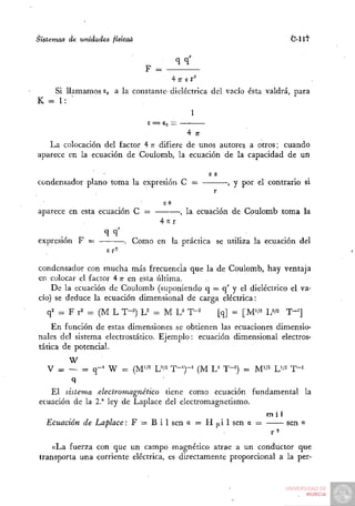 Sistemas de unidades físicas                                                     C-117

                                            qq'
                               F =
                                           i 17 El'

   Si llamamos E a la constante- dieléctrica del vacío ésta valdrá, para
                O
K = 1: •
                                                  1
                               £ =   S„ = 1

                                                4 77

   La colocación del factor 4 T difiere de unos autores a otros; cuando
                               T
aparece en la ecuación de Coulomb, la ecuación de la capacidad de un

                                                        E S
condensador plano toma la expresión C =                         , y por el contrario si
                                                         r
                                      eS
aparece en esta ecuación C =                  , la ecuación de Coulomb toma la
                                     4 it r

expresión F =             . Como en la práctica se utiliza la ecuación del
                    er-

condensador con mucha más frecuencia que la de Coulomb, hay ventaja
en colocar el factor 4 T en esta última.
                        T
    De la ecuación de Coulomb (suponiendo q = q' y el dieléctrico el va-
cío) se deduce la ecuación dimensional de carga eléctrica:
   q2 = F r'' = (M L T-^) L^ = M L^ T"^                       [q] = [M'/^ U^^    T'']
    En función de estas dimensiones se obtienen las ecuaciones dimensio-
nales del sistema electrostático. Ejemplo: ecuación dimensional electros-
tática de potencial.
       W
   V = — = q-' W = {M'i^ U'^ T-')-'                   (M U T-=) = M'/^ V^        T-'
          q
   El sistema electromagnético tiene como ecuación fundamental la
ecuación de la 2." ley de Laplace del electromagnetismo.
                                                         mí1
  Ecuación de Laplace: F = B i 1 sen a = H ¡xi 1 sen a =     sen a
                                                         r^
    «La fuerza con que un campo magnético atrae a un conductor que
transporta una corriente eléctrica, es directamente proporcional a la per-
 