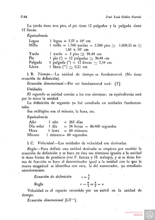 0-64                                                José Luis Galán García

   La yarda tiene tres pies, el pie tiene 12 pulgadas y la pulgada tiene
12 líneas.
   Equivalencia
    Legua         I legua = 5,57 x 10^ cm
    Milla         1 milla = 1.760 yardas = 5.280 pies I^     1.609,35 m 2¿
                             1,61 X 10= cm
       Yarda      1 yarda = 3 pies ~ 91,44 cm
       Pie        1 pie (') = 12 pulgadas 2:1 30,48 cm
       Pulgada    1 pulgada (") = 12 líneas ~ 2,54 cm
       Línea      1 línea ('") 2¿ 0,21 cm

   § B. Tiempo.—La unidad de tiempo es fundamental.              (No tiene
ecuación de definición).
   Ecuación dimensional.—Por ser fundamental será: [T].
    Unidades
    El segundo es unidad común a los tres sistemas; su equivalencia será
por lo tanto la unidad.
    La definición de segundo ya fué estudiada en unidades fundamen-
tales.
    Sus múltiplos son el minuto, la hora, etc.
   Equivalencia
    Año          1 año    = 365 días
    Día solar 1 día       = 24 horas = 86.400 segundos
    Hora         1 hora = 60 minutos
   Minuto       1 minuto = 60 segundos.

   § C.     Velocidad.—Las unidades de velocidad son derivadas.
    Regla.—Para definir una unidad derivada se empieza por escribir la
ecuación de definición y se hace en ésta sus términos iguales a la unidad
si tiene forma de producto (ver F. fuerza y H. trabajo), y si se tiene for-
ma de fracción se hace el denominador igual a la unidad con lo que la
nueva magnitud se identifica con otra, la del numerador, ya estudiada
anteriormente.
         Ecuación de definición          e

         Regla                      V=I =I =e
   Velocidad es el espacio recorrido por un móvil en la unidad de
tiempo.
   Ecuación dimensional [LT~']
 