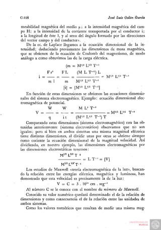 C-llá                                               J^osé Luis Galán &arcia

meabilidad magnética del medio ¡x; a la intensidad magnética del cam-
po H ; a la intensidad de la corriente transportada por el conductor i;
a la longitud de éste 1, y al seno del ángulo formado por las direcciones
del vector campo y del conductor».
    De la ec. de Laplace llegamos a la ecuación dimensional de la in-
tensidad; deduciendo previamente las dimensiones de masa magnética,
que se obtienen de la ecuación de Coulomb del magnetismo, de modo
análogo a como obtuvimos las de la carga eléctrica.

                           (m = M'/^ W^      T-'
                Fr=       FL   (M L T"^) L
          i =         =      = —      :    = M'i^ L'''2 T - '
                m 1        m   M'i^ W^ T-'
                          [i] = [M'/2 L'i^   T-']
    En función de estas dimensiones se obtienen las ecuaciones dimensio-
nales del sistema electromagnético. Ejemplo: ecuación dimensional elec-
tromagnética de potencial.
                 W       W         M L^ T-=
         V =         =         =                     = M*/2 W^ T - '
                  q       it      (M'/2 L'/2 T - ^ T
    Comparando estas dimensiones (sistema electromagnético) con las ob-
tenidas anteriormente (sistema electrostático) observamos que no son
iguales; pero si bien en ambos sistemas una misma magnitud eléctrica
tiene distintas dimensiones, al dividir unas por otras se obtiene siempre
como cociente la ecuación dimenisonal de la magnitud velocidad. Así
dividiendo, en nuestro ejemplo, las dimensiones electromagnéticas por
las dimensiones electrostáticas tenemos:

                                     = L T - ' = [V]

   Los estudios de Maxwell «teoría electromagnética de la luz», buscan-
do la relación entre las energías eléctrica, magnética y luminosa, han
demostrado que esta velocidad es precisamente la de la luz:
                      V = C = 3 . 10'" cm . seg-'
   Al número C se le conoce con el nombre de número de Maxwell.
   Conocido su valor numérico quedará determinado el de la relación de
dimensiones y como consecuencia el de la relación entre las unidades de
ambos sistemas.
   Como los valores numéricos que resultan de medir una misma mag-
 