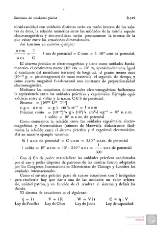 Sistemas de unidades físicaé                                         C-]lá

nitud-cantidad con unidades distintas están en razón inversa de los valo-
res de éstas, la relación numérica entre las. unidades de la misma especie
electromagnéticas y electrostáticas serán precisamente la inversa de la
que existe entre las. ecuaciones dimensionales.
    Así tenemos en nuestro ejemplo:
 u em    1
       = —        1 ues de potencial = C uem = 3.10^° uem de potencial.
  u es   C
    El sistema práctico es electromagnético y tiene como unidades funda-
mentales el centímetro nueve (10° cm = 10' m, aproximadamente igual
al cuadrante del meridiano terrestre) de longitud; el gramo menos once
(10"~" g. o picodecagramo) de masa material; el segundo de tiempo, y
como cuarta magnitud fundamental una constante de proporcionalidad
electromagnética.
    Mediante las ecuaciones dimensionales electromagnéticas hallaremos
la equivalencia entre las unidades prácticas y cegesimales. Ejemplo equi-
valencia entre el voltio y la u.e.m. C G S de potencial:
    Sistema = [M'/^ W^ T'']
    c. g. s. u e m    = g '/j cm V, se~' = 1 u e m
    Práctico voltio = (10-")'/. g'/, (10")'/, cm'/a .«eg-^ = 10" u.e.m.
                   1 voltio = 10' u . e . m . de potencial
    Como conocemos la relación entre las unidades cegesimales electro-
magnéticas y electrostáticas (número de Maxwell), deduciremos fácil-
mente la relación entre el sistema práctico y el cegesimal electrostático.
Así en nuestro ejemplo tenemos:
     Si 1 u.e.s. de potencial = C u.e.m = 3.10'° u.e.m. de potencial
                                                   1
     1 voltio = 10" u e m = 10' : 3.10" u e s =       u e s de potencial
                                                  300
    Con el fin de poder materializar las unidades prácticas sancionadas
por el uso y poder disponer de patrones de las mismas fueron adoptadas
por los Congresos Internacionales Electricistas de Chicago y Londres las
unidades internacionales.
    Como el sistema práctico parte de cuatro ecuaciones con 5 incógnitas
para resolverle hay que dar a una de las. unidades un valor arbitra-
rio, unidad patrón, y en función de él resolver el sistema y definir las
demás.
    El sistema de ecuaciones es el siguiente:
    q = it           V = iR           W = Vit             C = q:V
Ley de Pouillet    Ley de Ohm        Ley de Joule       Ley de capacidad
 