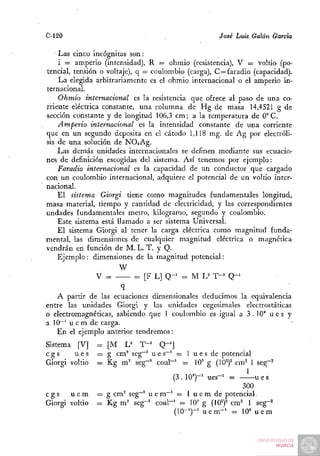 C-120                                                José Luis Galán García

    Las cinco incógnitas son:
    i = amperio (intensidad), R — ohmio (resistencia), V = voltio (po-
tencial, tensión o voltaje), q = coulombio (carga), C = faradio (capacidad).
    La elegida arbitrariamente es el ohmio internacional o el amperio in-
ternacional.
    Ohmio internacional es la resistencia que ofrece al paso de una co-
rriente eléctrica constante, una columna de Hg de masa 14,4521 g de
sección constante y de longitud 106,3 cm; a la temperatura de 0° C.
    Amperio internacional es la intensidad constante de una corriente
que en un segundo deposita en el cátodo 1,118 mg. de Ag por electróli-
sis de una solución de NOsAg.
    Las demás unidades internacionales se definen mediante sus ecuacio-
nes de definición escogidas del sistema. Así tenemos por ejemplo:
    Faradio internacional es la capacidad de un conductor que cargado
con un coulombio internacional, adquiere el potencial de un voltio inter-
nacional.
    El sistema Giorgi tiene como magnitudes fundamentales longitud,
masa material, tiempo y cantidad de electricidad, y las correspondientes
undades fundamentales metro, kilogramo, segundo y coulombio.
    Este sistema está llamado a ser sistema Universal.
    El sistema Giorgi al tener la carga eléctrica como magnitud funda-
mental, las dimensiones de cualquier magnitud eléctrica o magnética
vendrán en función de M. L. T. y Q.
    Ejemplo : dimensiones de la magnitud potencial:
                       W
                V =          = [F L] Q - ' = M L= T-= Q-^
                      q
   A partir de las ecuaciones dimensionales deducimos la equivalencia
entre las unidades Giorgi y las unidades cegesimales electrostáticas
o electromagnéticas, sabiendo que 1 coulombio es igual a 3.10" u e s y
a 10~^ u e m de carga.
   En el ejemplo anterior tendremos:
Sistema [V]     = [M JJ T^'       Q-']
cgs     ues     = g cm^ seg~^ u e s~^ = 1 u e s de potencial
Giorgi voltio   = Kg m^ seg""'' coul""^ = 10'' g (10^)^ cm^ 1 seg~^
                                       (3.10")-' ues-' =      ues
                                                          300
cgs    uem      = g cm° seg-° u e m—' = 1 u e m de potencial.
Giorgi voltio   = Kg m° seg"^ coul"' i= 10' g (10^)^ cm^ 1 seg-^
                                     (10-')-' u e m - ' = 10» u e m
 