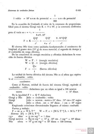 Sistemas de unidades físicas                                             C-121

                                                 1
     1 voltio   = 10* u e m de potencial =          u e s de potencial
                                             300
    En la ecuación de Coulomb el valor de la constante de proporciona-
lidad para el sistema Giorgi vale K = 9 x 10^ y la constante dieléctrica
                                  1
para el vacío es s = E o =
                             4 7 9.10"'
                                7
                          QQ'           QQ'      9. lO'QQ'
                F = K —           =          =
                           r'        4n- r^           r^
    El sistema Mié tiene como unidades fundamentales el centímetro de
longitud, el gramo siete (10' g) de masa material, el segundo de tiempo y
el coulombio de carga eléctrica.
    De las ecuaciones de energía mecánica y eléctrica deducimos la ecua-
ción de fuerza eléctrica.
                  W = F . 1 (energía mecánica)
                  W = Q . V (energía eléctrica)
                          Qv
                  F   =          (fuerza eléctrica)
                           1
    La unidad de fuerza eléctrica del sistema Mié es el sthen que equiva-
        coulombio . voltio
le al
             centímetro
    Como el Newton, unidad de fuerza del sistema Giorgi, equivale al
 coulombio . voltio
     '•                deducimos que un sthen es igual a 100 newton
         metro                                              = 1 0 ' dinas.
    De la igualdad F 1 = Q V deducimos
Giorgi y Mié       Julio = coulombio ; voltio
Giorgi             Julio = newton . metro = 1 0 ' dina . 10^ c m = 1 0 ' ergios
Mié                Julio = sthen . cm = 10' dinas . 1 cm = 10' ergios
    Empleando ecuaciones dimensionales llegamos al mismo resultado.
    Fuerza y trabajo:
    F = m.a = MLT-=             W = F . e = [ M L T-^] L = M L = T'—2    '=
   Sistema [F] = [M L T"^]
cgs         dina = g cm seg~^ = 1 dina
Giorgi newton = Kg m seg~^ = 10^ g . lO'^ cm . 1 seg~^ = 10' dinas
Mié        sthen = 10' g cm seg~^ = 10' dinas = 100 newton
 