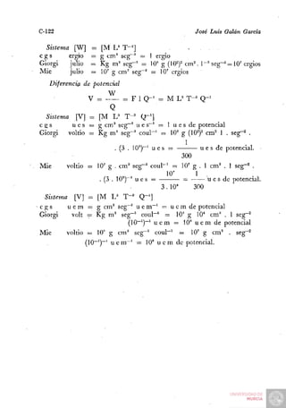 C-122                                                   José Luis Galán García

   Sistema [W]     =    [M L^ T"']
 cgs      ergio    =    g cm^ seg^^ = 1 ergio
 Giorgi   julio    =:   Kg m^ seg"^ = 10" g (10^)^ cm^. 1~^ seg~^ = 10'ergios
 Mié      julio    =    10' g cm^ seg~^ — 10' ergios
    Diferencia de potencial
                          W
                  V =           - F 1 Q - ' = M L^' T-^' Q - '
                           Q
   Sistema [V] = [M U T-'               Q-']
 cgs        u e s = g cm^ seg""^ u e s~' = 1 u e s de potencial
 Giorgi    voltio ~ Kg m^ seg~^ coul""' =i 10' g (10^)^ cm^ 1 . seg-^ .
                                                      1
                             . (3 . 10°)""' u e 8 = —      u e s de potencial.
                                                     300
 Mié      voltio = 10' g . cm^ seg~^ coul~' = 10' g . 1 cm^ . 1 seg~^ .
                                                 10'      1 .
                      .(3.10")"' u e s =             =       u e s de potencial.
                                               3.10"     300
  Sistema [V] = [M U T'' Q~']
•cgs      u e m = g cm^ seg"'' u e m " ' = u e m de potencial
 Giorgi     volt ^ Kg m^ seg"^ coul~' = 10' g 10* cm^ . 1 seg" •2
                                  (10~')~' u e m = 10' u e m de potencial
 Mié      voltio = 10' g cm'' seg~^ coul"~' = 10' g cm^ . seg""^
                 (10""')~' u e m~' = 10' u e m de potencial.
 