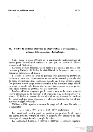 Sistemas de unidades físicas                                           C-123




12.—Cuadro de unidades eléctricas de electrostática y electrodinámica.—
                  Unidades internacionales.—Equivalencias.



    § A.—Carga o masa eléctrica es la cantidad de electricidad que un
cuerpo posee «electricidad estática» o que por un conductor circula
«electricidad dinámica».
    La teoría atómico molecular de la materia nos enseña que ésta es dis-
continua y limitada. El límite de divisibilidad de la materia por proce-
dimientos químicos es el átomo.
    El átomo es complejo estando formado por corpúsculos materiales,
protones y neutrones, empaquetados en un núcleo central, y corpúsculos
de masa electromagnética, electrones, girando en órbitas extranucleares.
Los protones tienen carga eléctrica positiva, y los electrones carga eléctri-
ca negativa, siendo todo átomo, sin excitar, eléctricamente neutro, ya que
tiene igual número dé protones que de electrones.
    La electricidad se encuentra por lo tanto latente en la misma materia
«teoría electrónica de la materia» y al igilal que ésta, es discontinua y li-
mitada. El límite o cuantun de electricidad es precisamente la v.antidad
de electricidad que posee el protón y el electrón, teniendo los dos el mis-
mo valor y signo contrario.
    Millikan midió experimentalmente la carga del electrón. Su valor es
el siguiente:
             e = 4,80 . 10-'" u e s = 1,60 . 10"" coulombios
    La electricidad estática puede ser positiva por pérdida de electrones
del cuerpo frotado, ejemplo el vidrio, y negativa por adsorción de elec-
trones por el cuerpo frotado, ejemplo la resina.
    La electricidad dinámica o «corriente eléctrica» es siempre negativa.
 