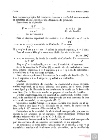 C-124                                               José Luis Galán Garda

Los electrones propios del conductor circulan a través del mismo cuando
se establece en. sus extremos una diferencia de potencial.
   Ecuaciones de definición
                  qq'
        F =                 (1)                     q = i t     (2)
                4 n- e r^                          Ec. de Pouillet
           Ec. de Coulomb
   Para el sistema cegesimal electrostático, si el dialéctrico es el vacío
              1                                       qq'
 e = S =
      o            y la ecuación de Coulomb: F =
              4n- •                                    r''
Si q — q' = 1 ues y r = 1 cm; F valdrá la unidad cegesimal, F = 1 dina
    Para el sistema-Giorgi la constante dieléctrica del vacío vale
                 1                                             9 . 10°. Q Q'
 e = Eo =             , de donde la ecuación de Coulomb: F =
            4^7 9.10»                                               r^
    Si q = q' = 1 coulombio, y r = 1 m; F valdrá 9 . 10° newtons.
    Si en la ecuación de Pouillet (2), ecuación de electrodinámica, hace-
mos, sistema cegesimal, t = 1 segundo, y i = 1 u. e. m. de intensidad;
q valdrá una u. e. m. de carga eléctrica.
    En el sistema práctico si hacemos en la ecuación de Pouillet (Ec. 2);
t = 1 segundo, e i = 1 amperio; q valdrá un coulombio.
    Unidades
    Unidad electrostática de cantidad de electricidad o masa eléctrica,
unidad cegesimal, es la masa eléctrica que puesta en el vacío, frente
a otra igual y a la distancia de un centímetro, la repele con la fuerza de
una dina. (Ec. 1). Para esta unidad se propuso el nombre de franklin.
    Unidad electromagnética de cantidad de electricidad, unidad cegesi-
mal, es la cantidad de electricidad transportada por una corriente de una
u. e. m. de intensidad, en un segundo. (Ec. 2).
    Coulombio, unidad Giorgi, es la masa eléctrica que puesta en el va-
cío, frente a otra igual y a la distancia de un metro, la repele con la
fuerza de 9 . 10° newtons. (Electrostática) (Ec. 1).
    Coulombio es la cantidad de electricidad transportada por una co-
rriente de un amperio, en un segundo. (Electrodinámica). Unidad del
sistema práctico vale 10~' u. e. m. C. G. S. (Ec. 2).
    Coulombio inernacional és la cantidad de electricidad transportada
por una corriente de un amperio internacional, en un segundo.
    El coulombio se toma como fundamental en el sistema Giorgi y se
materializa mediante el fenómeno de la electrólisis; es la" cantidad de
 