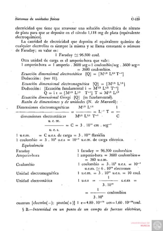 Sistemas de unidades físicas                                                C-125

electricidad que tiene que atravesar una solución electrolítica de nitrato
de plata para que se deposite en el cátodo 1,118 mg de plata (equivalente
electroquímico).
    La cantidad de electricidad que deposita el equivalente químico de
cualquier electrolito es siempre la misma y se llama constante o número
de Faraday; su valor es:
                           1 Faraday £^ 96.500 coul.
    Otra unidad de carga es el amperio-hora que vale:
    1 amperio-hora = 1 amperio . 3600 seg=l coulombio/seg . 3600 seg=
                                      = 3600 coulombios.
    Ecuación dimensional electrostática [Q] = [M'^^ L"'^ T~']
    Deducción: (ver 11).
    Ecuación dimensional electromagnética [Q] = [M''^ L''^]
    Deducción: [Ecuación fundamental i = M'^^ L'^^ T^']
                  Q = i t :- [M'i' L'/- T - ' ] T = M'/^ L'/^
    Ecuación dimensional Giorgi [Q] (es fundamental).
    Razón de dimensiones y de unidades {N. de Maxwell):
 Dimensiones electromagnéticas         M'/^ L''^             1
                                   =             = L-^ T = —
   dimensiones electrostáticas       M"^ U''^ T"~^ -         C
                     u. e. m.
                                 = C = 3 . 10" cm . seg-^
                      u. e. s.
 1 u.e.m.      = C u.e.s. de carga = 3 . 10'° flanklin
 1 coulombio = 3 . 10' u.e.s = 10~' u.e.m. de carga eléctrica.
    Equivalencia
Faraday                                1 faraday = 96.500 coulombios
Amperio-hora                           1 amperio-hora = 3600 coulombios =
                                            — 360 u.e.m.
 Coulombio                             1 coulombio = 3.10° u.e.s. = 10~'
                                           u.e.m. ~ 6 . 10" electrones
 Unidad electromagnética               1 u.e.m. = 3 . 10" u.e.s. = 10 coul.
                                                         1
 Unidad electrostática                 1 u.e.s =                u.e.m =
                                                         3 . 10"

                                             =                 coulombios
                                                  3.10"
cuantun [electrón( - ) ; protón( + )] 1 e = 4 . 8 0 . 1 0 - " ues= 1,60 . 10-"coül.
    § B.—Intensidad     en un punto de un campo de fuerzas              eléctricas,
 