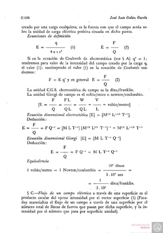 G-126                                               José Luis Galán Garda

creado por uftá carga cualquiera, es la fuerza con que el campo actúa so-
bre la unidad de carga eléctrica positiva situada en dicho punto.
   Ecuaciones de definición
                   q                                 F
        E =                  (1)              E =           (2)
                Aner'                                Q
    Si en la ecuación de Coulomb de electrostática (ver § A) q^ = 1;
tendremos. para valor de la intensidad del campo creado por la carga q,
el valor (1); sustituyendo el valor (1) en la ecuación de Coulomb ten-
dremos :
                                                  F
                 F = E q' y en general E =                  (2)
                                                  Q
   La unidad C.G.S. electrostática de campo es la dina/franklin.
   La unidad Giorgi de campo es el voltio/mtro o newton/coulombio.
                  F       FL       W         V
           [E =         =      =        =         = voltio/metro]
                  Q        QL      QL         L
   Ecuación dimensional electrostática [E] — [M'/^ L~'/^ T~'].
   Deducción:
       F
 E =         = F Q - ' = [M L T-^^J [M'/^ L^''^ T"']-^ = M'/^ L-'/^ T"^
       Q
   Ecuación dimensional Giorgi [EJ = [M L T~^ Q~']
   Deducción:
                          F
                  E =         = F Q - ' = M L T-^ Q-^
                          Q
   Equivalencia
                                                       10= dinas
    1 voltio/metro = 1 Newton/coulombio =                          =
                                                    3 . 10° ues
                                                1         .         .
                                        =                dina/franklm.
                                          .3.10*
   § C.—Flujo de un campo eléctrico a través de una superficie es el
producto escalar del vector intensidad por el vector superficie (1) (Fara-
day materializa el flujo de un campo a través de una superficie por el
número total de líneas de fuerza que pasan por dicha superficie, y la in-
tensidad por el número que pasa por superficie unidad).
 