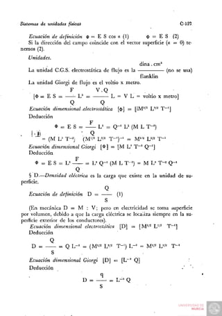 Sistemas de unidades fisicaS                                           C-127

   Ecuación de definición $ = E S eos a (1)           $ = E S (2)
   Si la dirección del campo coincide con el vector superficie (a — 0) te-
nemos (2).
   Unidades.
                                                    dina. cm^
   La unidad C.G.S. electrostática de flujo es la           (no se usa)
                                                 flanklin
   La unidad Giorgi de flujo es el voltio x metro.
                   F            V.Q
     [$ = E S =        L' =        — L = V L = voltio X metro]
                   Q             Q
   Ecuación dimensional -electrostática [$] — [IM'^^ L"*'^ T"']
   Deducción
                            F
             $ = E S =          L^ = Q - ' U (M L T-=)
          = (M L= T-2)     (M'/^ W^ T - ' ) - ' = M"^ W^ T - '
   Ecuación dimensional Giorgi [í>] = [M L ' T"~^ Q"*]
    Deducción
                        F
       ^ = ES = U           = U Q - ' (M L T-^) = M L ' T-^ Q - '
                         Q
    § D.—Densidad eléctrica es la carga que existe en la unidad de su-
perficie.
                                     Q
    Ecuación de definición D =           (1)
                                     S
    (En mecánica D = M : V; pero en electricidad se toma superficie
por volumen, debido a que la carga eléctrica se localiza siempre en la su-
perficie exterior de los conductores).
    Ecuación dimensional electrostática [D] = [M''^ L'^' T~']
    Deducción
               Q
     D =        = Q L-== = (M'/2 Ul^ T-') L-^ = M'/2 L'/^        T-'
             S
    Ecuación dimensional Giorgi [D] «= [L~^ Q]                            :
    Deducción
                                     q
                               D =       = L-= Q
 