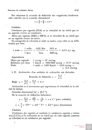 Sistemas de unidades físicas                                                     C-65

    Por relacionar la ecuación de definición dos magnitudes             fundamen-
tales coincide con la ecuación dimensional
                                v = l = íí = L T - i
                                "
                                ^    t  T

    Unidades
   Centímetro por segundo (CGS), es la velocidad de un móvil que en
un segundo recorre un centímetro.
   Metro por segundo (MKS y MK'S),' es la velocidad de un móvil que
en u n segundo recorre u n metro.
   E n navegación la velocidad se mide en nudos, cuyo valor es un milla
marina por hora.

                   1 milla         5,852 K m        1852 m
     1 nudo =                  =                =              = 0,514 m / seg
                   1 hora               hora        3600 seg

    Equivalencia
   Metro por segundo           1 m / s e g = 10^ cm/seg
   Kilómetro por hora          1 K m / h = 1000/3600 m / s e g = 27,77 cm/seg
   Nudo                        1 nudo == 1,852 K m / h = 0,514 m / s e g =
                                                              = 51,4 c m / s e g

    § D.    Aceleración.—Las       unidades de aceleración son derivadas.

                        Ecuación de definición a =             "TT
                                                               a t
                 A v      A v
    Reela a =         —        i=        A v
       ^         A t       1
    Aceleración es el incremento         que experimenta la velocidad en la uni-
 dad de tiempo.
    Ecuación dimensional [a] =           [LT~^J
    D e la ecuación de definición        deducimos:

            a =         =           =          — e X t~^ (para unidades)

        a == - = V T ~ ' = LT~^ T~^ = LT^"" (para dimensiones)

    Unidades
    Centímetro por segundo al cuadrado (o centímetro segundo a menos
 dos) (C.G.S.) es la aceleración de u n móvil que en cada segundo a u m e n t a
 su velocidad en un centímetro por segundo.
 