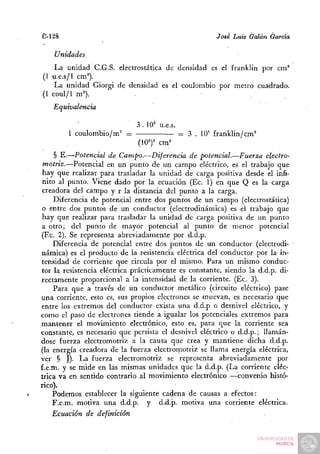 C-128                                                 íosé Luis Galán García

    Unidades.
    La unidad C.G.S. electrostática de densidad es el franklin por cm^
(1 u.e.s/1 cm'').
    La unidad Giorgi de densidad es el coulombio por metro cuadrado.
(1 coul/1 m').
   Equivalencia

                             3 . 10^ u.e.s.
        1 coulombio/m= =               •— = 3 . lO' £ranklin/cm°
                             (10^)= cm^
     § E.—Potencial de Campo.—Diferencia de potencial.—Fuerza electro-
 motriz.—Potencial en un punto de un campo eléctrico, es el trabajo que
hay que realizar para trasladar la unidad de carga positiva desde el infi-
 nito al punto. Viene dado por la ecuación (Ec. 1) en que Q es la carga
 creadora del campo y r la distancia del punto a la carga.
     Diferencia de potencial entre dos puntos de un campo (electrostática)
 o entre dos puntos de un conductor (electrodinámica) es el trabajo que
hay que realizar para trasladar la unidad de carga positiva de un punto
 a otro; del punto de mayor potencial al punto de menor potencial
(Ec. 2). Se representa abreviadamente por d.d.p.
     Diferencia de potencial entre dos puntos de un conductor (electrodi-
námica) es el producto de la resistencia eléctrica del conductor por la in-
tensidad de corriente que circula por el mismo. Para un mismo conduc-
tor la resistencia eléctrica prácticamente es constante, siendo la d.d.p. di-
rectamente proporcional a la intensidad de la corriente. (Ec. 3).
     Para que a través de un conductor metálico (circuito eléctrico) pase
una corriente, esto es, sus propios electrones se muevan, es necesario que
entre los extremos del conductor exista una d.d.p o desnivel eléctrico, y
como el paso de electrones tiende a igualar los potenciales extremos para
mantener el movimiento electrónico, esto es, para que. la corriente sea
constante, es necesario que persista el desnivel eléctrico o d.d.p.; llamán-
dose fuerza electromotriz a la causa que crea y mantiene dicha d.d.p.
(la energía creadora de la fuerza electrornotriz se llama energía eléctrica,
ver § J). La fuerza electromotriz se representa abreviadamente por
f.e.m. y se mide en las mismas unidades que la d.d.p. (La corriente eléc-
trica va en sentido contrario al movimiento electrónico —convenio histó-
rico).
    Podemos establecer la siguiente cadena de causas a efectos:
    F.e.m. motiva una d.d.p. y d.d.p. motiva una corriente eléctrica.
    Ecuación de definición
 