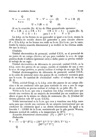 Sistemas de unidades físicas                                              C-129

              Q                             W
   V '=             (1)        V - V =            (2)       V = I R      (3)
          4 71-er                           Q
                          U = I (R + r)             (4)
    Si en la ecuación (Ec. 4) ley de Ohm generalizada operamos:
   U = I ( R + r) = I R + I r             IR = U - I r         y según (Ec. 3),
           . V = U - I r              para I - O          V = U•
    La d.d.p. en los bornes de un generador es igual a su f.e.m. menos la
caída ohmica de tensión dentro del generador y para circuito abierto
(1 = 0) la d.d.p. en los bornes nos mide su f.e.m. (La f.e.m., por lo tanto,
tendrá la misma ecuación dimensional y se medirá en las mismas unida-
des que la d.d.p.).
    Unidades
    Unidad electrostática de potencial, unidad C.G.S., es el potencial de
un punto de un campo eléctrico tal que para trasladar la u.e.s. de carga
positiva desde el infinito (potencial cero) a dicho punto se precisa realizar
el trabajo de un ergio.
    Unidad electrostática de diferencia de potencial, unidad C.G.S., es la
d.d.p. entre dos puntos de un campo, cuando al trasladar de uno a otro
la u.e.s. de carga positiva, se precisa realizar el trabajo de un ergio (Ec. 2).
    Unidad electromagnética de diferencia de potencial, unidad C.G.S.,
es la caída de potencial entre dos puntos de un conductor necesaria para
que la u.e.m. de cantidad de electricidad realice el trabajo de un ergio
(E- 2) .       .      . .
    Voltio, unidad Giorgi, es la d.d.p. entre dos puntos de un campo eléc-
trico o de un conductor tales, que para trasladar de uno a otro la carga
de un coulombio se precisa realizar el trabajo de un julio. (Ec. 2).
    Voltio es la f.e.m. que crea y mantiene una d.d.p. necesaria para que
circule una corriente de un amperio de intensidad por un conductor que
ofrece al paso de la misma un ohmio de resistencia. (Ec. 3). (Unidad del
sistema práctico vale 10^ u.e.m. C.G.S.).
    Voltio internacional es la f.e.m. que crea y mantiene una d.d.p. nece-
saria para que circule una corriente de un amperio internacional por un
conductor de resistencia igual a un ohmio internacional. Es igual a la
fracción 1 : 1,01865 de la f.e.m. suministrada por la pila patrón Weston,
elemento normal de cadmio, a la temperatura de 20° C.
    Ecuación dimensional electrostática [VJ = [M''^ L'-'^ T~'J
    Deducción
       W
V =         =: Q-^ (F L) - (MV2 w T-')~' (M L T-^ L) =
 