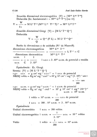 C-130                                                  José Luis Galán García

   Ecuación dimensional electromagnética [V] — [M'/^ JJ^^ T~^]
   Deducción (Ec. fundamental i = M'/^ L''^ T"') (ver 11)
         W
V =           .= M U T-' (M'r' W'    T-' T)-'    = M'/^ U'^T-^
         It
   Ecuación dimensional Giorgi [V] — [M L" T"'' Q~']
   Deducción
                     W
              V =       = Q - ' (F L) :- M L^ T-^ Q - '
                       Q
    Razón de dimensiones y de unidades (N." de Maxwell),
dimensiones electromagnéticas         M'/^ U''^ T~'—.2

                                                       = LT-' = C
   dimensiones electrostáticas        M'''^ L''^ T~'
u.e.m.     1        1
                             1 u.e.s = 3 . 10" u.e.m. de potencial o tensión
  u.e.s.   C     3.10"

    Equivalencia: Ec. Giorgi.
Sistema [VJ = [M L^ T"^ Q-^]
c g s u.e.s — g cm^ seg~^ u.eis.""' = 1 u.e.s. de potencial
MKSQ voltio = Kg m^ seg-^ coul-^= 10= g 10^ cm= 1 seg-^ (3 . 10»)"' ues =

                                                               ues
                                                           300
cgs  u.e.m. = g cm^ seg~^ u.e.m."' = 1 u.e.m. de potencial
MKSQ voltio = Kg m^ seg-^ coul-^ = lO'' g 10* cm^ 1 seg-^ (10-')-'
                                               u.e.m = 10' u.e.m.
                                       1
             1 voltio = 10' u.e.m. ==      u.e.s. dé potencial
                                      300
             1 u.e.s. = 300 . 10' u.e.m. = 3 . 10'" u.e.m.
  Equivalencia
Unidad electrostática      1 u.e.s. — 300 voltios.

Unidad electromagnética 1 u.e.m. =                   u.e.s. = 10"' voltios
                                         3 . 10'°

Voltio                     1 voltio =           u.e.s. = 10' u.e.m.
                                        300
 