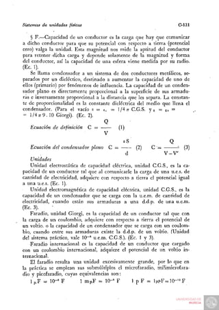 Sistemas de unidades físicas                                         C-131

    § F.—Capacidad de un conductor es la carga que hay que comunicar
a dicho conductor para que su potencial con respecto a tierra (potencial
cero) valga la unidad. Esta magnitud nos mide la aptitud del conductor
para retener dicha carga y depende solamente de la magnitud y forma
del conductor, así la capacidad de una esfera viene medida por su radio.
(Ec. 1).
    Se llama condensador a un sistema de dos conductores metálicos, se-
parados por un dieléctico, destinado a aumentar la capacidad de uno de
ellos (primario) por fenómenos de influencia. La capacidad de un conden-
sador plano es directamente proporcional a la superficie de sus armadu-
ras e inversamente proporcional a la distancia que les separa. La constan-
te de proporcionalidad es la constante dieléctrica del medio que llena el
condensador. (Para el vacío s = ^^ = l/4;r C.G.S. y e = g,, =
 = l/4 7r9. 10 Giorgi). (Ec. 2).
                                     Q
    Ecuación de definición C =             (1)
                                     V
                                             eS                   Q
    Ecuación del condensador plano C =              (2)   C '=          (3)
                                               d                V-V
    Unidades
    Unidad electrostática de capacidad eléctrica, unidad C.G.S., es la ca-
pacidad de un conductor tal que al comunicarle la carga de una u.e.s. de
cantidad de electricidad, adquiere con respecto a tierra el potencial igual
a una u.e.s. (Ec. 1).
    Unidad electromagnética de capacidad eléctrica, unidad C.G.S., es la
capacidad de un condensador que se carga con la u.e.m. de cantidad de
electricidad, cuando están sus armaduras a una d.d.p. de una u.e.m.
(Ec. 3). _ - _         _ _
    Faradio, unidad Giorgi, es la capacidad de un conductor tal que con
la carga de un coulombio, adquiere con respecto a tierra el potencial de
un voltio, o la capacidad de un condensador que se carga con un coulom-
bio, cuando entre sus armaduras existe la d.d.p. de un voltio. (Unidad
del sistema práctico, vale 10~' u.e.m. C.G.S.). (Ec. I y 3).
    Faradio internacional es la capacidad de un conductor que cargado
con un coulombio internacional, adquiere el potencial de un voltio in-
ternacional.
    El faradio resulta una unidad excesivamente grande, por lo que en
la práctica se emplean sus submúltiplos el microfaradio, müimicrofara-
dio y picofaradio, cuyas equivalencias son:
    1 p.F = 10-" F         1 ra|iF = 10-» F       1 p F = li^iiF-10-'=^ F
 