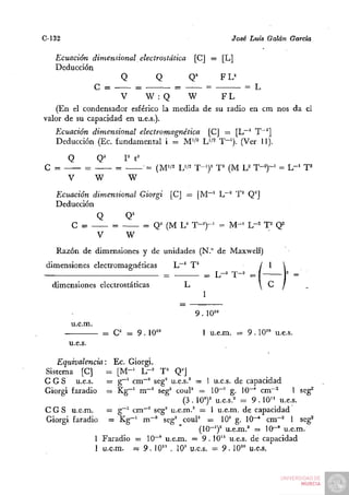 C-132                                                         José Luis Galán García

   Ecuación dimensional electrostática [C] = [L]
   Deducción
                     Q         Q       Q^      FL^
              C =        =         =       =         = L
                     V     W :Q       W        FL
    (En el condensador esférico la medida de su radio en cm nos da el
valor de su capacidad en u.e.s.).
   Ecuación dimensional electromagnética [C] = [L""' T~^]
   Deducción (Ec. fundamental i = M'/^ IJft T-'). (Ver 11).

        Q        Q^       I^ t''
C =          =        =            • = (M'/2 Uft T-y    T^ (M U T-y        = L-^ T^
        V        W         W

   Ecuación dimensional Giorgi            [CJ = [M~' Lr'^ T^ Q^]
   Deducción
             Q            Q^
        C = —^        =            = Q^ (M U T-y            = M-^ L-^ T^ Q^
             V             W
   Razón de dimensiones y de unidades (N.° de Maxwell)
 dimensiones electromagnéticas            L""^ T^                     /I
                                                                           |2


  dimensiones electrostáticas                L
                                                    I

                                                 9 . 10'°
        u.e.m.
                  = C = 9. W"                       1 u.e.m. = 9 . 10'» u.e.s.
        u.e.s.

   Equivalencia: Ec. Giorgi.
Sistema [C]      = [M"^ L - ' T ' Q'J
C G S u.e.s.     = g~^ cm~' seg' u.e.s.' = 1 u.e.s. de capacidad
Giorgi faradio = K g - ' m~' seg' couP = 10~^ g. 10~* cm~^            1 seg'
                                     (3 . 1 0 ^ u.e.s.' = 9 . 10" u.e.s.
C G S u.e.m.     = g~' cm"' seg' u.e.m.' = 1 u.e.m. de capacidad
Giorgi faradio = K g - ' m~' seg' couP = 10' g. 10"^ cm-^ 1 seg^
                                           ( 1 0 - ^ u.e.m.' = 10-° u.e.m.
              1 Faradio = 10"" u.e.m. = 9 . 10" u.e.s. de capacidad
              1 u.e.m. = 9 . 10" . 10' u.e.s. = 9 . 10'° u.e.s,
 