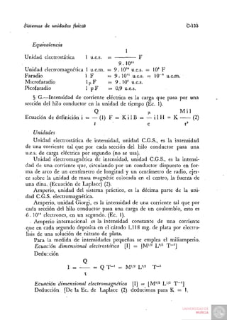 Sistemas de unidades fistcáé                                       C-Í33


   Equivalencia
                                          1
Unidad electrostática      1 u.e.s.   =         F
                                       9 . 10"
Unidad electromagnética 1 u.e.m. = 9.10^° u.e.s. — 10" F
Faradio                 1F       = 9 . 10" u.e.s. - 10-' u.e.m.
Microfaradlo            1,JLF    = 9 . 10' u.e.s.
Picofaradio             1 pF     = 0 , 9 u.e.s.
    § G.—Intensidad de corriente eléctrica es la carga que pasa por una
sección del hilo conductor en la unidad de tiempo (Ec. 1).
                             Q                      (JL         Mil
Ecuación de definición i = — (1) F = K i l B = — i l H = K           (2)
                             t                     c              r'
    Unidades
    Unidad electrostática de intensidad, unidad C.G.S., es la intensidad
de una corriente tal que por cada sección del hilo conductor pasa una
u.e.s. de carga eléctrica por segundo (no se usa).
    Unidad electromagnética de intensidad, unidad C.G.S., es la intensi-
dad de una corriente que, circulando por un conductor dispuesto en for-
ma de arco de un centímetro de longitud y un centímetro de radio, ejer-
ce sobre la unidad de masa magnétic colocada en el centro, la fuerza de
una dina. (Ecuación de Laplace) (2).
    Amperio, unidad del sistema práctico, es la décima parte de la uni-
dad C.G.S. electromagnética.
    Amperio, unidad Giorgi, es la intensidad de una corriente tal que por
cada sección del hilo conductor pasa una carga de un coulombio, esto es
6 . 10'* electrones, en un segundo. (Ec. 1).
     Amperio internacional es la intensidad constante de una corriente
que en cada segundo deposita en el cátodo 1,118 mg. de plata por electró-
lisis de una solución de nitrato de plata.
     Para la medida de intensidades pequeñas se emplea el miliamperio.
     Ecuación dimensional electrostática [I] = |M'/^ L^'^ T~^]
     Deducción
                          Q
                   I ^         = Q T - ' = M'/2 W^    T-'
                           t
    Ecuación dimensional electromagnética [I] = [M'/^ L''^ T"~']
    Deducción [De la Ec. de Laplace (2) deducimos para K = 1.
 
