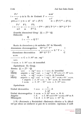 C-134                                                         José Luis Galán García

       F r°                                            m m'
i =       y de la Ec. de Coulomb F =
    mi                         .                       t^r^
para |i= 1 y m = m ' m^' =.(Fr=)                         m = [Fr^]'/^ ^ [F LJ.
         Fr^       FL         FL
  i =          =         =             F'/í = (M L T-=)'/^ = M'/2 L'/== T - '
         m1          m       F'/2 L
      Ecuación dimensional Giorgi [I] = [T~" Q]
      Deducción
                     Q
               i =        = Q T-'
                      t
   Razón de dimensiones y de unidades. (N.° de Maxwell).
dimensiones electromagnéticas   M'^^ L'/^ T~'            1
                              =               ^ L-i T = -
  dimensiones electrostáticas  M''^ U^^ T~"^             C
   u.e.m.
           = C = 3 . 10" cm . seg-'
   u.e.s.
 1 u.e.m. = 3 . 1 0 " u.e.s. de intensidad.
   Equivalencia: Ec. Giorgi.
Sistema [i] = [T"^ Q]
cgs         u.e.s     = seg^^ u.e.s. = 1 u.e.s. de intensidad
MKSQ        amperio = seg-' coul. = 1 seg-' 3 . 1 0 ' u.e.s. = 3 . 10" u.e.s.
cgs         u.e.m.    = seg~' u.e.m. = 1 u.e.m. de intensidad
MKSQ       amperio = seg~^ coul. = 1 seg"'. 10~' u.e.m.= 10^' u.e.m.
              1 amperio = 3.10" u.e.s. = 10"' u.e.m. de intensidad
              1 u.e.m.     = 3 . 10" : 10"' u.e.s. ^ 3 . 10" u.e.s.
      Equivalencia
                                                   1
Unidad electrostática           1 u.e.s.   =          A
                                            3.10°
Unidad electromagnética         1 u.e.m. — 3 . 10" u.e.s. = 10 A
Amperio                         lA       = 3 . 10" u.e.s = 1 0 - ' u . e . m . = 1 0 ' m A
                                                                                =
Miliamperio                     1 m A = 3 . 10' u.e.s. = 10-= A.
   § H.—Resistencia y Resistividad.—Resistencia eléctrica es la dificul-
tad que ofrece un conductor al paso de la corriente; representa el coefi-
 