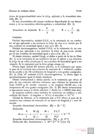 Sistemas de unidades físicas                                          C-135

cíente de proporcionalidad entre la d.d.p. aplicada y la intensidad obte-
nida. (Ec. 1).
    Es una característica del cuerpo conductor dependiendo de sus dimen-
siones y de su naturaleza eléctrica-química o resistividad. (Ec. 2).
                      . .             V                          1
    Ecuaciones de defmción     R =          (1)        R = p          (2)
                                       I                         S

    Unidades
    Unidad electrostática, unidad C.G.S., es la resistencia de un conduc-
tor tal que aplicando a sus extremos la d.d.p. de una u.e.s. circula por él
una corriente de intensidad igual a una u.e.s. (Ec. 1).
    Unidad electromagnética, unidad C.G.S., es la resistencia de un con-
ductor tal que aplicando a sus extremos la d.d.p de una u.é.m. circula
por él una corriente de intensidad igual a una u.e.m. (Ec. 1).
    El ohmio absoluto, unidad Giorgi, se define a partir de la ley de Ohm
(Ec. 1), es la resistencia de un conductor tal que al aplicar a sus extremos
la d.d.p. de un voltio circula por él una corriente de intensidad igual a un
 amperio. Se le representa por la letra griega omega (oi)
    Ohmio legal, unidad del sistema práctico, es la resistencia que opone
al paso de la corriente una .columna de mercurio de 1 milímetro cuadra-
do de sección y de 106 centímetros de longitud a cero grados centígrados.
(Ec. 2). (Vale 10^ unidades C.G.S. electromagnéticas; el ohmio legal es
aproximadamente igual al ohmio absoluto).
    Ohmio internacional u ohmio patrón, es la resistencia que ofrece al
paso de una corriente eléctrica constante, una columna de mercurio de
masa 14,4521 g, de sección constante y de longitud 106,300 cm; a la
temperatura dé cero grados centígrados. (Ec. 2). (El ohmio internacional
es ]Í8;eramente mayor al ohmio absoluto: I ohmio int.= 1,00048 ohm abs.).
    Se emplean-también como unidades de resistencia un múltiplo y sub-
múltiplo del ohmio: el megohm = 10° Q y el microhm = 10""° Q.
    Unidad de Siemens es la resistencia que a 0° C ofrece al paso de la
corriente una columna de mercurio de un metro de longitud y 1 mm^ de
sección.
    Ecuación dimensional electrostática [R] = [L~^ T]
    Deducción
                   V       W:Q        Wt         FLT
          R= P          =         =         =           = L-' T
                    I       Q :t       Q='       F L^
    Ecuación dimensional electromagnética [R] = [L T~^]
    Deducción (Ec. fundamental i = M'/^ L''^ T~^) (ver 11)
 
