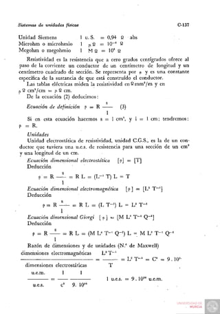 Sistemas de unidades físicas                                        C-137

Unidad Siemens                 1 u. S. = 0,94 Q   abs
Microhm o microhmio            1 ¡iQ = 10""^ 2
Megohm o megohmio              1 M Q = 10° Q
    Resistividad es la resistencia que a cero grados centígrados ofrece al
paso de la corriente un conductor de un centímetro de longitud y un
centímetro cuadrado de sección. Se representa por p y es una constante
específica de la sustancia de que está construido el conductor.
    Las tablas eléctricas miden la resistividad e n S m m ^ m y en
p S cm^/cm = |i Q cm.
    De la ecuación (2) deducimos:
                                        s
    Ecuación de definición p = R              (3)
                                        1
    Si en esta ecuación hacemos s = 1 cm^ y 1 = 1 cm; tendremos:
P = R.
   Unidades
   Unidad electrostática de resistividad, unidad C.G.S., es la de un con-
ductor que tuviera una u.e.s. de resistencia para una sección de un cm°
y una longitud de un cm.
   Ecuación dimensional electrostática     [p] = [T]
   Deducción
        P = R — ^ = R L - ( L - ' T) L = T
                  1
    Ecuación dimensional electromagnética [ p ] = [L^ T~']
    Deducción
          P = R - — = R L = (L T-') L = L^ T - '
                 1
    Ecuación dimensional Giorgi [p' — [M L'' T~^ Q~^]
    Deducción
      P = R — ^ = R L = (M L^ T - ' Q-==) L = M L' T - ' Q-^
               1
    Razón de dimensiones y de unidades (N." de Maxwell)
 dimensiones electromagnéticas   L^ T"^
                               =          ^ L^ T-^ = C^ = 9 . lO'-
   dimensiones electrostáticas      T
     u.e.m.       1        1
             =                     1 u.e.s. = 9 . 10==" u.e.m.
      u.e.s.     c'    9. 10'°
 