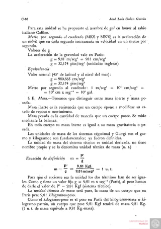 C-66                                                   José Luis Galán Garda

    Para esta unidad se ha propuesto eV nombre de gal en honor al sabio
italiano Galileo.
    Metro por segundo al cuadrado (MKS y MK'S) es la aceleración de
un móvil que en cada segundo incrementa su velocidad en un metro por
segundo.
    Valores de g
    La aceleración de la gravedad vale en París:
                  g = 9,81 m/seg^ = 981 cm/seg^
                  g — 32,174 pies/seg^ (unidades inglesas).
    Equivalencia
    Valor normal (45° de latitud y al nivel del mar):
                  g = 980,665 cm/seg=
                  g — 32,174 pies/seg^
    Metro por segundo al cuadrado: 1 m/seg^ = 10^ cm/seg^ =
              = 10^ cm X seg~^ = 10^ gal.
   § E. Masa.—Tenemos que distinguir entre masa inerte y masa pe-
sada.
   Masa inerte es la resistencia que un cuerpo opone a modificar su es-
tado de reposo o movimiento.
   Masa pesada es la cantidad de materia que un cuerpo posee. Se mide
mediante la balanza.
   En todo cuerpo su masa inerte es igual a su masa gravitatoria o pe-
sada.
   Las unidades de masa de los sistemas cegesimal y Giorgi son el gra-
mo y kilogramo; son fundamentales; ya fueron definidas.
   La unidad de masa del sistema técnico es unidad derivada, no tiene
nombre propio y se la denomina unidad técnica de masa (u. t.)

                  . . .,           P'
  Ecuación de definición      m. — —
                           P' _    9,81 Kgf.
                  ™=       g -    9,81 m/seg'^ = ^ " ' * '
    Para que el cociente sea la unidad los dos términos han de ser igua-
les. Como g tiene un valor fijo g = 9,81 m x seg~^ (París), al peso hemos
de darle el valor de P' = 9,81 Kgf (sistema técnico).
    La unidad técnica de masa será pues, la masa de un cuerpo que en
París pese 9,81 kilogramos-peso.
    Como el kilogramo-peso es el peso en París del kilogramo-masa o ki-
logramo patrón, un cuerpo que pese 9,81 Kgf tendrá de masa 9,81 Kg.
(1 u. t. de masa equivale a 9,81 Kg.-masa).
 