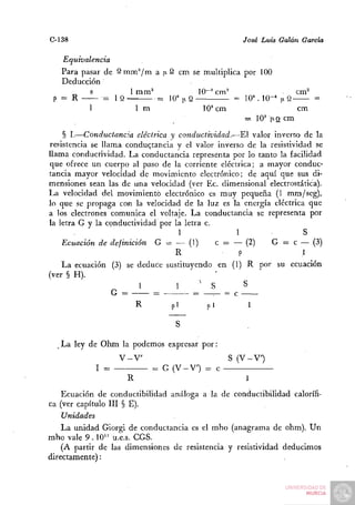 C-138                                               José Luis Galán García

  Equivalencia
  Para pasar de S m m ^ m a ¡i 2 cm se multiplica por 100
  Deducción
         s          1 mm^             10~^ cm^                  cm^
 p= R        = 1 Q         = 10" |iQ            = 10^ 10-' 1 9
                                                             1      =
         1           1m                10^ cm                   cm
                                                  = 10^ |J.Q cm
    § I.—Conductancia eléctrica y conductividad.—El valor inverso de la
resistencia se llama conductancia y el valor inverso de la resistividad se
llama conductividad. La conductancia representa por lo tanto la facilidad
que ofrece un cuerpo al paso de la corriente eléctrica; a mayor conduc-
tancia mayor velocidad de movimiento electrónico; de aquí que sus di-
mensiones sean las de una velocidad (ver Ec. dimensional electrostática).
La velocidad del movimiento electrónico es muy pequeña (1 mm/seg),
lo que se propaga con la velocidad de la luz es la energía eléctrica que
a los electrones comunica el voltaje. La conductancia se representa por
la letra G y la conductividad por la letra c.
                                   1               1                 S
    Ecuación de definición G = — (1)          c = — (2)    G = c — (3)
                                  R                 P                1
    La ecuación (3) se deduce sustituyendo en (1) R por su ecuación
(ver § H).                                    •         "
                         1         1      ^ S         S
                  G =        =          = -—      c
                        R        pi



   La ley de Ohm la podemos expresar por:
                  V-V                           S (V-V)
            I =            = G (V-V) = c
                     R
    Ecuación de conductibilidad análoga a la de conductibilidad calorífi-
ca (ver capítulo III § E).
    Unidades
    La unidad Giorgi de conductancia es el mho (anagrama de ohm). Un
mho vale 9 . 10" u.e.s. CGS.
    (A partir de las dimensiones de resistencia y resistividad deducimos
directamente):
 