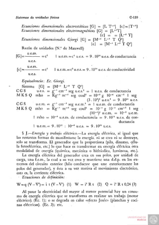 Sistemas de unidades físicas                                                C-139

   Ecuaciones dimensionales electrostáticas [G] = [L T~^] [c] = [T~']
   Ecuaciones dimensionales electromagnéticas [G] — [L~'T]
                                                      [c] = = [L-^ T]
    Ecuaciones dimensionales Giorgi [G] = [M~' L~^ T Q^]
                                               [c] =. [ M - ' L-'' T Q^]
    Razón de unidades (N." de Maxwell)
       u.e.m.
[G| =          =c^     1 u.e.m. = c" u.e.s. = 9 . 10^" u.e.s. de conductancia
        u.e.s.
       u.e.m.
[c]=               —c^    I u.e.m. = c^ u.e.s.= 9 . 10^° u.e.s. de conductividad
        u.e.s.
  Equivalencia: Ec. Giorgi.
  Sistema [G]   = [M-' h-' T Q']
CGS        u.e.s.
                = g~' cm~^ seg u.e.s.^ = 1 u.e.s. de conductancia
M K S Q mho     = K g - ' m"^ seg couP = 1 0 - ' g 10"-* cm"' 1 seg
                                        (3 . 10")' u.e.s.^* = 9 . 10" u.e.s.
CGS      u.e.m. = g"~^ cm"' seg u.e.m.^ = 1 u.e.m. de conductancia
M K S Q mho =z Kg-^ m " ' seg couP = 10-^ g 10"* cm-^" 1 seg
                                          (10-^)^ u.e.m. = 10-° u.e.m.
        1 mho = IQ-" u.e.m. de conductancia = 9 . 1 0 " u.e.s. de con-
                                                               ductancia
        1 u.e.m.= 9 . 10" : IQ-" u.e.s. = 9 . 10'° u.e.s.
    § J.—Energía y trabajo eléctrico.—La energía eléctrica, al igual que
las restantes formas de manifestarse la energía, ni se crea ni se destruye,
sólo se transforma. El generador que la proporciona (pila, dinamo, célu-
la fotoeléctrica, etc.) lo que hace es transformar en energía eléctrica otra
modalidad de energía (química, mecánica o hidráulica, luminosa, etc.).
    La energía eléctrica del generador crea en sus polos, por unidad- de
carga, una f.e.m., la cual a su vez crea y mantiene una d.d.p. en los ex-
tremos del circuito exterior (hilo conductor que une exteriormente los
polos del generador), y ésta a su vez inotiva el movimiento electrónico,
esto es, la corriente eléctrica.
    Ecuaciones de definición:
W = q (V-V')= i t(V-V')           (1) W = i ' R t      (2) Q = i ' R t 0,24 (3)
    Al pasar la    electricidad del mayor al menor potencial hay un consu-
mo de energía      eléctrica que se transforma en realizar un trabajo (motor
eléctrico). (Ec.   1); o se degrada en calor «efecto Joule» (planchas y coci-
nas eléctricas).   (Ec. 3); etc.
 