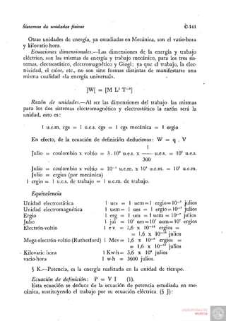 Sistemas de unidades físicas                                          C-Í4Í

   Otras unidades de energía, ya estudiadas en Mecánica, son el vatio-hora
y kilovatio-hora.
    Ecuaciones dimensionales.—I^as dimensiones de la energía y trabajo
eléctrico, son las mismas de energía y trabajo mecánico, para los tres sis-
temas, electrostático, electromagnético y Giogi; ya que el trabajo, la elec-
tricidad, el calor, etc., no son sino formas distintas de manifestarse una
misma cualidad «la energía universal».

                               ]W[ = [M U   T-']

   Razón de unidades.—Al ser las dimensiones del trabajo las mismas
para los dos sistemas electromagnético y electrostático la razón será la
unidad, esto es:

        1 u.e.m. cgs = 1 u.e.s. cgs = 1 cgs mecánica = 1 ergio

    En efecto, de la. ecuación de definición deducimos: W = q . V
                                                     1
    Julio = coulombio x voltio = 3.10° u.e.s. x        u.e.s. = 10' u.e.s.
                                                   300
   Julio = coulombio x voltio = 10~' u.e.m. x 10" u.e.m. = 10' u.e.m.
   Julio = ergios (por mecánica)
 1 ergio = 1 u.e.s. de trabajo = 1 u.e.m. de trabajo.

   Equivalencia
Unidad electrostática                1 ues =
                                           1 u e m = l ergio =10~' julios
Unidad electromagnética              1 uem=
                                          1 ues = 1 ergio=10~' julios
Ergio                               1 erg =
                                          1 ues = 1 uem — 10~' julios
Julio                               1 jul =
                                          10' ues=10' uem = 1 0 ' ergios
Electrón-voltio                     1 ev =1,6 x 10"'^ ergios =
                                            = 1,6 x 10-'' julios
Mega-electrón-voltio (Rutherford) 1 Mev= 1,6 x 10""" ergios =
                                           = 1,6 X 1 0 - " julios
Kilovatio hora                    1 Kw-h= 3,6 x 10° julios
vatio-hora                        1 w-h = 3600 julios.
    § K.—Potencia, es la energía realizada en la unidad de tiempo.
   Ecuación de definición:     P = V I      (1).
   Esta ecuación se deduce de la ecuación de potencia estudiada en me-
cánica, sustituyendo el trabajo por su ecuación eléctrica. (§ J):
 